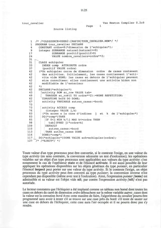 11.25
tour cavalier Vax Newton Compiler 0.2c9
Page
Source listing
1 /* /*0LDS0URCE=USER2:[RAPIN]TOUR_CAVALIER.NEW*/ */
1 PROGRAM tour_cavalier DECLARE
4 CONSTANT ordre=8(*dimension de l'echiquier*);
9 integer SUBRANGE naturel(naturel>=0)
17 SUBRANGE positif(positif>0)
24 VALUE nombre_cavaliers=ordre**2;
31
31 CLASS echiquier
33 INDEX comp ATTRIBUTE ordre
37 (positif VALUE ordre)
42 (*Un echiquier carre de dimension ordre de cases contenant
42 des activites. Initialement, les cases contiennent l'acti-
42 vite vide NONE; les cases en dehors de 1'echiquier peuvent
42 etre consultees: elles contiennent une activite bidon non
42 modifiable de l'exterieur
42 *)
42 DECLARE(*echiquier*)
43 activity ROW ac_row VALUE tab=
49 THROUGH ac_row(l TO ordre**2):=NONE REPETITION;
62 COROUTINE bord DO DONE;
67 activity VARIABLE autres_cases:=bord;
73
73 activity ACCESS comp
76 (integer VALUE j,k)
83 (*Un acces a la case d1
indices j et k de 1'echiquier*)
83 DQ(*comp*)TAKE
85 |lF 0<j MIN k/j MAX k<=ordre THEN
98 tab[(PRED j)*ordre+k]
109 DEFAULT
110 autres_cases:=bord
113 TAKE autres_cases DONE
116 DONE(*comp*)
117 DO(*echiquier*)DONE VALUE ech=echiquier(ordre);
127 "/* /*EJECT*/ */
Toute valeur d'un type processus peut etre convertie, si le contexte l'exige, en une valeur du
type activity (en sens contraire, la conversion necessite un test d'execution); les operations
valables sur un objet d'un type processus sont applicables aux valeurs du type activity: c'est
notamment le cas de l'operateur state et de l'enonce activate. II est aussi possible de leur
appliquer les operations disponibles sur les objets g6neraux du type pointer, en particulier
l'enonce inspect peut porter sur une valeur du type activity. Si le contexte l'exige, un objet
processus du type activity peut etre converti au type pointer; la conversion inverse n'est
cependant pas disponible (meme avec test a 1'execution). Ainsi, l'expression pointer /none7 est
admissible et sa valeur est 1'objet vide nil; par contre l'expression activity /nil] n'est pas
autorisee.
Le lecteur constatera que l'echiquier a ete implante comme un tableau non borne dont toutes les
cases en dehors du carre de dimension ordre debouchent sur la meme variable autres cases dont
la valeur est la coroutine bord Avec cette maniere de faire, l'algorithme du cavalier pourra etre
programme sans avoir a tester s'il se trouve sur une case pres du bord: s'il tente de sauter sur
une case en dehors de l'echiquier, cette case aura l'air occupee et il ne pourra done pas s'y
rendre.
 