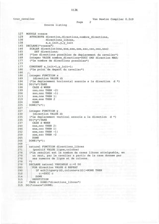 11.26
tour cavalier Vax Newton Compiler 0.2c9
Source listing
Page
127
129
136
138
145
146
165
168
168
177
177
177
186
186
186
189
194
194
196
199
206
213
219
224
225
227
227
230
235
235
237
240
246
252
259
265
266
268
268
271
278
278
278
278
278
285
290
310
314
315
316
319
MODULE rosace
ATTRIBUTE direction,directions,nombre_directions,
directions_libres,
x,x_init,y,y_init
DECLARE(*rosace*)
SCALAR direction(nne,ene,ese,sse,sso,080rono,nno)
SET directions;
(*Les directions possibles de deplacement du cavalier*)
integer VALUE nombre_directions=SUCC ORD direction MAX;
(*Le nombre de directions possibles*)
CONSTANT x_init=l,y_init=l;
(*Le point de depart du cavalier*)
. integer FUNCTION x
(direction VALUE d)
(*Le deplacement horizontal associe a la direction d *)
[ DO(*x*)TAKE
CASE d WHEN
osorono THEN -2|
sso,nno THEN -1|
sse,nne THEN 1|
ese,ene THEN 2
DONE
DONE(*x*);
integer FUNCTION y
(direction VALUE d)
(*Le deplacement vertical associe a la direction d *)
DO(*y*)TAKE
CASE d WHEN
nne,nno THEN 2 I
ene,ono THEN 1|
ese,oso THEN -1|
sse,sso THEN -2
DONE
DONE(*y*);
naturel FUNCTION directions_libres
(positif VALUE ligne,colonne)
(*Le resultat est le nombre de cases libres atteignable, en
un saut, par le cavalier a partir de la case donnee par
ses numeros de ligne et de colonne.
*)
DECLARE naturel VARIABLE c:=0 DO
FOR direction VALUE d REPEAT
IF ech[ligne+y(d),colonne+x(d)]=NONE THEN
c:=SUCC c
DONE
REPETITION
TAKE c DONE(*directions_libres*)
DO(*rosace*)DONE;
 