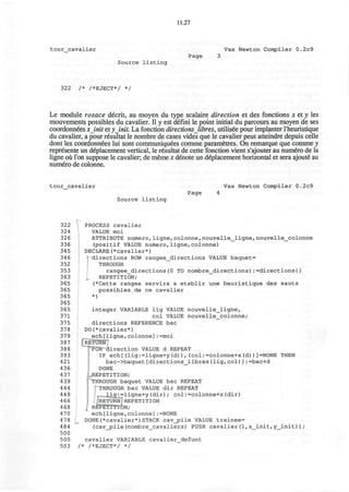11.27
tour_cavalier Vax Newton Compiler 0.2c9
Page 3
Source listing
322 /* /*EJECT*/ */
Le module rosace decrit, au moyen du type scalaire direction et des fonctions x et y les
mouvements possibles du cavalier. II y est defini le point initial du parcours au moyen de ses
coordonnees xinit et yjnit. La fonction directions libres, utilised pour implanter l'heuristique
du cavalier, a pour resultat le nombre de cases vides que le cavalier peut atteindre depuis celle
dont les coordonnees lui sont communiquees comme parametres. On remarque que comme v
represente un defacement vertical, le resultat de cette fonction vient s'ajouter au numero de la
ligne ou Ton suppose le cavalier; de meme x denote un deplacement horizontal et sera ajoute" au
numero de colonne.
tour_cavalier Vax Newton Compiler 0.2c9
Page 4
Source listing
322 PROCESS cavalier
324 VALUE moi
326 ATTRIBUTE numero,ligne,colonne, nouvelle_ligne,nouvelle_colonne
336 (positif VALUE numero,ligne,colonne)
345 DECLARE(*cavalier*)
34 6 I directions ROW rangee_directions VALUE baquet=
352 THROUGH
353 rangee_directions(0 TO nombre_directions):=directions{}
363 I, REPETITION;
365 (*Cette rangee servira a etablir une heuristique des sauts
365 possibles de ce cavalier
365 *)
365
365 integer VARIABLE lig VALUE nouvelle_ligne,
371 col VALUE nouvelle_colonne;
375 directions REFERENCE bac
378 DO(*cavalier*)
379 ech[ligne,colonne]:=moi
387 • RETURN
388 F O R - d i r e c t i o n VALUE d REPEAT
393 IF ech[(lig:=ligne+y(d)),(col:=colonne+x(d))]=NONE THEN
421 bac->baquet[directions_libres(lig,col)]:=bac+d
436 DONE
437 ^REPETITION;
439 ' THROUGH baquet VALUE bac REPEAT
444 THROUGH bac VALUE dir REPEAT
449 lig:=ligne+y(dir); col:=colonne+x(dir)
466 RETURN REPETITION
468 REPETITION;
470 * ech[ligne,colonne]:=NONE
478 DONE(*cavalier*)STACK cav_pile VALUE trainee=
484 (cavjpile(nombre_cavaliers) PUSH cavalier(l,x_init,y_init));
500
500 cavalier VARIABLE cavalier_defunt
503 /* /*EJECT*/ */
 