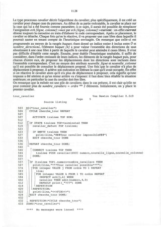 11.28
Le type processus cavalier decrit l'algorithme du cavalier; plus sp^cifiquement, il est CT€6 un
cavalier pour chaque case du parcours. Au debut de sa partie executable, le cavalier se place sur
la case qui lui a 6t6 fournie comme parametre; a ce sujet, il aurait €t€ possible de remplacer
l'assignation ech [ligne, colonne]:=moi par ech [ligne, colonne]:=current: en-effet current
denote toujours la coroutine en train d'61aborer le code correspondant. Apres ce placement, le
cavalier se d&ache. Chaque fois qu'on le reactive, il va proposer une case libre dans laquelle il
pourrait sauter en tenant compte de l'heuristique envisaged. On remarque que celle-ci est
programmee au moyen de la rangee baquet; £tant donne* un indice entier k inclus entre 0 et
nombre directions, l'element baquet [k] a pour valeur l'ensemble des directions de saut
aboutissant a une case libre a partir de laquelle le cavalier peut atteindre k cases libres. n n'est
pas difficile d'etablir cette rangee. Ensuite, pour etablir l'heuristique souhaitee, il suffit de
considerer, dans l'ordre croissant de leurs indices, les eUdments de la ranged baquet puis, pour
chacun d'entre eux, de proposer les defacements dont les directions sont incluses dans
l'ensemble correspondant. C'est au moyen des attributs nouvelle_ligne et nouvelle_colonne
qu'il est possible de consulter le deplacement propose Une fois que le cavalier n'a plus de
deplacement a proposer, il acheve son execution en liberant la case qu'il avait occupee. En-effet
si on reactive le cavalier alors qu'il n'a plus de ddplacement a proposer, cela signifie qu'une
impasse a 6t6 atteinte et qu'un retour arriere va s'imposer: il faut done bien r£tablir la situation
anterieure; en particulier la case du cavalier doit etre fibre.
On remarque que la trainee est une pile de cavaliers; dans le cas present, il est clair qu'elle ne
peut contenir plus de nombre cavaliers = ordre ** 2 elements. Initialement, on y place le
premier cavalier.
tour_cavalier Vax Newton Compiler 0.2c9
Page 5
Source listing
503 DO(*tour_cavalier*)
504 CYCLE cherche_tour REPEAT
507
507 ACTIVATE trainee TOP NOW;
512
512 TlF STATE trainee TOP=terminated THEN
519 cavalier_defunt POP trainee;
523
523 IF EMPTY trainee THEN
527 print(line,"###Tour cavalier impossible###")
533 EXIT cherche_tour DONE
536
536 REPEAT cherche tour DONE;
t-
540
54 0 CONNECT trainee TOP THEN
544 trainee PUSH cavalier(SUCC numero,nouvelle_ligne, nouvelle_colonne)
555 DONE;
557
557 IF (trainee TOP).numero=nombre_cavaliers THEN
567 print(line,"***Tour cavalier possible***");
574 FOR integer VALUE j FROM ordre TO 1 REPEAT
583 line;
585 FOR integer VALUE k FROM 1 TO ordre REPEAT
594 INSPECT ech[j,k] WHEN
602 cavalier THEN edit(numero,4f0)
612 DEFAULT print(_"???") DONE
619 -REPETITION
620 - REPETITION;
622 print (line, "<«FIN>»")
628 EXIT cherche_tour DONE;
632
632 „ REPETITION(*CYCLE cherche_tour*)
633 DONE(*tour_cavalier*)
**** No messages were issued ****
 