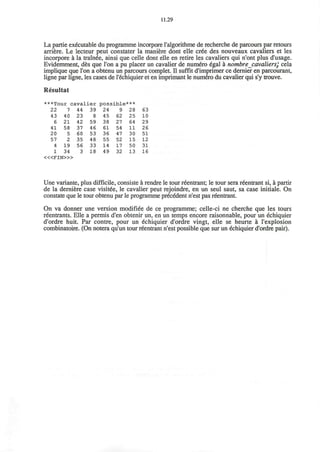 11.29
La partie executable du programme incorpore ralgorithme de recherche de parcours par retours
arriere. Le lecteur peut constater la maniere dont elle cree des nouveaux cavaliers et les
incorpore a la trainee, ainsi que celle dont elle en retire les cavaliers qui n'ont plus d'usage.
Evidemment, des que Ton a pu placer un cavalier de numero egal a nombre_cavaliers; cela
implique que Ton a obtenu un parcours complet. II suffit d'imprimer ce dernier en parcourant,
ligne par ligne, les cases de l'echiquier et en imprimant le numero du cavalier qui s'y trouve.
Resultat
***Tour caval
22
43
6
41
20
57
4
1
7
40
21
58
5
2
19
34
44
23
42
37
60
35
56
3
ier
39
8
59
46
53
48
33
18
poss
24
45
38
61
36
55
14
49
ible
9
62
27
54
47
52
17
32
***
28
25
64
11
30
15
50
13
63
10
29
26
51
12
31
16
< « F I N > »
Une variante, plus difficile, consiste a rendre le tour reentrant; le tour sera reentrant si, a partir
de la derniere case visitee, le cavalier peut rejoindre, en un seul saut, sa case initiale. On
constate que le tour obtenu par le programme precedent n'est pas reentrant.
On va donner une version modifiee de ce programme; celle-ci ne cherche que les tours
reentrants. Elle a permis d'en obtenir un, en un temps encore raisonnable, pour un echiquier
d'ordre huit. Par contre, pour un echiquier d'ordre vingt, elle se heurte a l'explosion
combinatoire. (On notera qu'un tour reentrant n'est possible que sur un echiquier d'ordre pair).
 
