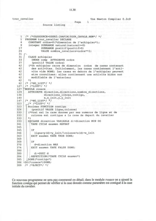 11.30
tour cavalier Vax Newton Compiler 0.2c9
Source listing
Page
1
1
4
9
17
24
31
31
33
37
42
42
42
42
42
42
42
127
127
129
136
140
147
323
323
326
333
333
333
333
341
345
345
346
363
369
369
370
374
380
380
384
385
386
389
/* /*OLDSOURCE=USER2:[RAPIN]TOUR_CAVALE.NEW*/ */
PROGRAM tour_cavalier DECLARE
CONSTANT ordre=8(*dimension de 1'echiquier*);
integer SUBRANGE naturel(naturel>=0)
SUBRANGE positif(positif>0)
VALUE nombre cavaliers=ordre**2;
r CLASS echiquier
INDEX comp ATTRIBUTE ordre
(positif VALUE ordre)
(*Un echiquier carre de dimension ordre de cases contenant
des activites. Initialement, les cases contiennent l'acti-
vite vide NONE; les cases en dehors de 1'echiquier peuvent
etre consultees: elles contiennent une activite bidon non
modifiable de l'exterieur
*)
/* /*NO_LIST*/ */
/* /*LIST*/ */
""MODULE rosace
ATTRIBUTE direction,directions,nombre_directions,
directions_libres,contigu,
x, x__init, y, y_init
/* /*NO_LIST*/ */
/* /*LIST*/ */
IBoolean FUNCTION contigu
(positif VALUE ligne,colonne)
J (*Vrai ssi la case donnee par ses numeros de ligne et de
colonne est contigue a la case de depart du cavalier
*)
DECLARE direction VARIABLE d:=direction MIN DO
[TAKE CYCLE examen REPEAT
' IF
ligne+y(d)=y_init/colonne+x(d)=x_init
EXIT examen TAKE TRUE DONE;
IF
d=direction MAX
EXIT examen TAKE FALSE DONE;
d:=SUCC d
REPETITION(*TAKE CYCLE examen*)
^DONE(*contigu*)
-DO(*rosace*)DONE;
/* /*EJECT*/ */
Ce nouveau programme ne sera pas commente en detail; dans le module rosace on a ajoute la
fonction contigu qui permet de verifier si la case donnee comme parametre est contigue a la case
initiale du cavalier.
 