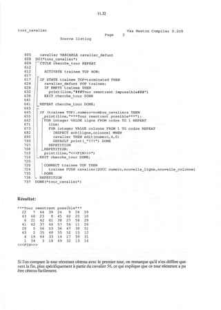 11.32
tour cavalier
Source listing
Page
Vax Newton Compiler 0.2c9
605
608
609
612
612
617
617
624
628
632
638
641
641
645
645
655
662
671
673
682
690
700
707
708
710
716
720
720
724
735
736
737
cavalier VARIABLE cavalier_defunt
DO(*tour_cavalier*)
CYCLE cherche_tour REPEAT
ACTIVATE trainee TOP NOW;
IF STATE trainee TOP=terminated THEN
cavalier_defunt POP trainee;
IF EMPTY trainee THEN
print(line,"###Tour reentrant impossible###")
EXIT cherche tour DONE
.
'-
REPEAT cherche_tour DONE;
IF (trainee TOP).numero=nombre_cavaliers THEN
print(line,"***Tour reentrant possible***");
"FOR integer VALUE ligne FROM ordre TO 1 REPEAT
line;
FOR integer VALUE colonne FROM 1 TO ordre REPEAT
INSPECT ech[ligne,colonne] WHEN
cavalier THEN edit(numero,4, 0)
DEFAULT print(_"???") DONE
REPETITION
;.. REPETITION;
print (line, "<«FIN>»")
EXIT cherche tour DONE;
CONNECT trainee TOP THEN
trainee PUSH cavalier(SUCC numero,nouvelle_ligne,nouvelle_colonne)
DONE
• REPETITION
DONE(*tour cavalier*)
Resultat:
***Tour reentrant possible***
22 7 44 39 24 9 28 59
43
6
41
20
63
4
1
40
21
62
5
2
19
34
23
42
37
56
35
64
3
8
61
46
53
48
33
18
45
38
57
36
55
14
49
60
27
54
47
52
17
32
25
58
11
30
15
50
13
10
29
26
51
12
31
16
< « F I N > »
Si Ton compare le tour reentrant obtenu avec le premier tour, on remarque qu'il n'en differe que
vers lafin,plus specifiquement a partir du cavalier 56, ce qui explique que ce tour reentrant a pu
etre obtenu facilement.
 