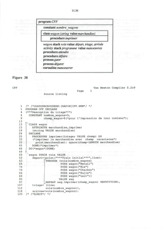 Figure 38
CFF
11.34
program CFF
constant nombre_wagons
class wagon (string valuemarchandise)
procedure imprinter
wagon stack voie value dipart, triage, arrivie
activity stackprogramme value manoeuvres
procedure attendre
procedure dejaire
processgarer
process digarer
coroutine manoeuvrer
Vax Newton Compiler 0.2c9
Page
Source listing
1 /* /*OLDSOURCE=USER@:[RAPIN]CFF.NEW*/ */
1 PROGRAM CFF DECLARE
4 (***Descrption du triage***)
4 CONSTANT nombre_wagons=5,
9 champ_wagon=8(*pour l'impression de leur contenu*);
13
13 CLASS wagon
15 ATTRIBUTE marchandise,imprimer
19 (string VALUE marchandise)
24 DECLARE
25 PROCEDURE imprimer(integer VALUE champ) DO
33 (*imprimer la marchandise avec champ caracteres*)
33 print(marchandise); space(champ-LENGTH marchandise)
45 DONE(*imprimer*)
4 6 DO(*wagon*)DONE;
49 I
4 9 wagon STACK voie VALUE
53 depart=(print("***Train initial***",line);
63 THROUGH (voie(nombre_wagons)
69 PUSH wagon("Betail")
74 PUSH wagon("Ble")
79 PUSH wagon("Charbon")
84 PUSH wagon("Huile")
89 PUSH wagon("Lait"))
95 VALUE wag
97 REPEAT wag.imprimer(champ_wagon) REPETITION),
107 triage= (line;
112 voie(nombre_wagons)) ,
118 L arrivee=voie(nombre_wagons) ;
125 /* /*EJECT*/ */
 
