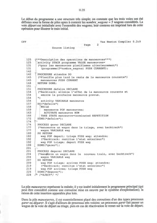 11.35
Le debut du programme a une structure tres simple; on constate que les trois voies ont 6t6
definies sous la forme de piles aptes a contenir les nombre wagons = 5 wagons considered. La
voie depart est initialisee avec l'ensemble des wagons; leur contenu est imprime' lors de cette
operation pour illustrer le train initial.
CFF Vax Newton Compiler 0.2c9
Source listing
Page
125
125
131
131
142
142
145
145
148
151
151
154
154
154
154
157
158
159
163
166
172
174
174
177
177
180
182
192
192
199
201
201
204
204
207
209
219
219
226
228
(***Description des operations de manoeuvres***)
activity STACK programme VALUE manoeuvres=
(*pour les manoeuvres planifieees ulterieurement*)
(programme(3*nombre_wagons) PUSH CURRENT);
V PROCEDURE attendre DO
(*Planifie plus tard le reste de la manoeuvre courante*)
manoeuvres PUSH CURRENT
RETURN DONE;
PROCEDURE defaire DECLARE
(•Backtrack: elimine l'effet de la manoeuvre courante et
amorce la prochaine manoeuvre prevue.
*)
activity VARIABLE manoeuvre
DO(*defaire*)
WHILE
manoeuvre POP manoeuvres;
ACTIVATE manoeuvre NOW
TAKE STATE manoeuvre=terminated REPETITION
DONE(*defaire*);
PROCESS garer DECLARE
(•manoeuvre un wagon dans le triage, avec backtrack*)
wagon VARIABLE wag
DO RETURN
wag POP depart; triage PUSH wag; attendre;
(*Backtrack: restitue l'etat anterieur*)
wag POP triage; depart PUSH wag
DONE(*garer*);
PROCESS degarer DECLARE
(*man$Q>vre un wagon dans le nouveau train, avec backtrack*)
wagon VARIABLE wag
DO RETURN
i wag POP triage; arrivee PUSH wag; attendre;
(*Backtrack: restitue l'etat anterieur*)
wag POP arrivee; triage PUSH wag
DONE(*degarer*);
/* /*EJECT*/ */
La pile manoeuvres represente la trainee; il y est insere initialement le programme principal (qui
peut etre considere comme une coroutine mise en oeuvre par le systeme d'exploitation); la
raison de cette insertion apparaitra plus loin.
Dans la pile manoeuvres, il est essentiellement place des coroutines d'un des types processus
garer ou degarer. II s'agit d'ailleurs de processus tres voisins: un processus garer fait passer un
wagon de la voie de depart au triage, puis en cas de reactivation le remet sur la voie de depart;
 