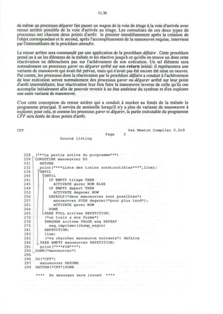 11.36
de meme un processus digarer fait passer un wagon de la voie de triage a la voie d'arrivee avec
retour arriere possible de la voie d'arrivee au triage. Les coroutines de ces deux types de
processus ont chacune deux points d'arret: le premier imm&liatement apres la creation de
I'objet correspondant et le second, apres l'accomplissement de la manoeuvre requise, intervient
par l'interm&liaire de la procedure attendre.
Le retour arriere sera commande" par une application de la procedure difaire . Cette procedure
prend un a un les elements de la trainee et les reactive jusqu'a ce qu'elle en trouve un dont cette
reactivation ne debouchera pas sur l'achevement de son execution. Un tel element sera
normalement un processus garer ou digarer arrete* sur son return initial: il repr6sentera une
variante de manoeuvre qui avait 6te prevue, mais qui n'avait pas 6t6 encore €t€ mise en oeuvre.
Par contre, les processus dont la reactivation par la procedure difaire a conduit a l'achevement
de leur execution seront normalement des processus garer ou digarer arrete* sur leur point
d'arret intermediate; leur reactivation leur fera faire la manoeuvre inverse de celle qu'ils ont
accomplie initialement afln de pouvoir revenir a un 6tat ant^rieur du systeme et d'en explorer
une autre variante de manoeuvre.
C'est cette conception du retour arriere qui a conduit a stocker au fonds de la trainee le
programme principal. II servira de sentinelle lorsqu'il n'y a plus de variante de manoeuvre a
explorer, pour cela, et comme les processus garer et digarer, la partie executable du programme
CFF sera dotee de deux points d'arret
CFF Vax Newton Compiler 0.2c9
Page
Source listing
228
228
231
232
239
240
241
245
249
253
256
257
261
264
265
270
270
275
281
283
285
286
291
295
296
296
297
299
(***La partie active du programme***)
COROUTINE manoeuvrer DO
RETURN
print("***Liste des trains constructibles***",line)/
"UNTIL
UNTIL
IF EMPTY triage THEN
ACTIVATE garer NOW ELSE
IF EMPTY depart THEN
ACTIVATE degarer NOW
DEFAULT(*deux manoeuvres sont possibles*)
manoeuvres PUSH degarer(*pour plus tard*);
ACTIVATE garer NOW
DONE
LTAKE FULL arrivee REPETITION;
(*un train a ete forme*)
THROUGH arrivee VALUE wag REPEAT
wag.imprimer(champ_wagon)
REPETITION;
line;
(*va charcher manoeuvre suivante*) defaire
_ TAKE EMPTY manoeuvres REPETITION;
print("***FIN***")
DONE(*manoeuvrer*)
DO(*CFF*)
manoeuvrer RESUME
RETURN(*CFF*)DONE
**** No messages were issued ****
 