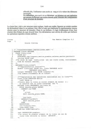 2.14
effectifs lies, l'utilisateur aura acces au rang et a la valeur des elements
successifs.
Par definition, parcourir est un iterateur: un iterateur est une operation
qui permet d'effectuer une action donnee pour chacune des compsaantes
d'une structure de donnees.
La classe liste triee a une structure assez typique. Apres son entete, figurent un certain nombre
de declarations (dans le cas present: liste, tete et long) qui etablissent la representation interne
choisie pour la structure de donnees. Dans le cas present, il s'agit evidemment d'une liste
chainee tete d'objets du type recursif liste. Ces declarations sont suivies de celles qui realisent
les operations exportees comme attributs.
listes
Page
Vax Newton Compiler 0.2
Source listing
1
1
4
6
8
22
27
27
27
27
28
28
39
44
52
52
52
52
55
60
60
60
67
70
73
74
77
81
81
84
85
87
88
90
99
103
107
107
111
111
111
/* /*OLDSOURCE=USER2:[RAPIN]LISTES.NEW*/ */
PROGRAM listes DECLARE
CLASS liste_triee
VALUE moi
ATTRIBUTE nom,longueur,mettre,premier,enlever,marier,parcourir
(string VALUE nom)
(*Un objet de type liste_triee est une liste triee, initialement
vide de valeurs reelles.
*)
DECLARE(*liste_triee*)
(***Representation interne***)
OBJECT liste(real VALUE val; liste VARIABLE suiv)
VARIABLE tete:=NIL;
integer VARIABLE long VALUE longueur:=0;
(*Le nombre d'elements de la liste*)
(***Implantation des operations realisables sur la liste***)
liste_triee FUNCTION mettre
(real VALUE x)
(*Insere dans la liste un nouvel element de valeur x ;
le resultat est la liste concernee
DECLARE liste REFERENCE ins->tete DO
CYCLE cherche_place REPEAT
CONNECT ins THEN
IF
x<=val
EXIT cherchejplace DONE;
ins->suiv
DEFAULT(*ins=NIL*)
EXIT cherche_place
DONE
REPETITION;
ins:=liste(x,ins);
long:=SUCC long
TAKE moi DONE(*mettre*);
moi )
real EXPRESSION premier=
(*La valeur du premier element de la liste; en cas de
liste vide retourne la valeur INFINITY .
*)
 