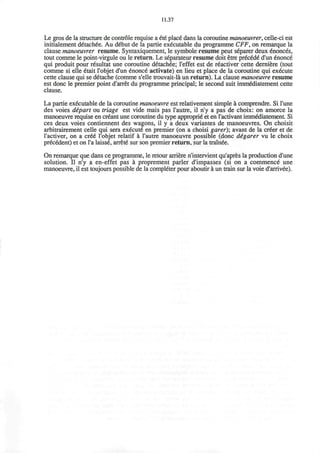 11.37
Le gros de la structure de controle requise a ete place dans la coroutine manoeuvrer, celle-ci est
initialement detachee. Au debut de la partie executable du programme CFF, on remarque la
clause manoeuvrer resume. Syntaxiquement, le symbole resume peut s6parer deux enonc6s,
tout comme le point-virgule ou le return. Le separateur resume doit etre precede* d'un enonce
qui produit pour resultat une coroutine detachee; l'effet est de r6activer cette derniere (tout
comme si elle etait l'objet d'un enonce activate) en lieu et place de la coroutine qui execute
cette clause qui se d£tache (comme s'elle trouvait-la un return). La clause manoeuvre resume
est done le premier point d'arret du programme principal; le second suit immediatement cette
clause.
La partie executable de la coroutine manoeuvre est relativement simple a comprendre. Si Tune
des voies depart ou triage est vide mais pas l'autre, il n'y a pas de choix: on amorce la
manoeuvre requise en creant une coroutine du type approprie et en l'activant immediatement Si
ces deux voies contiennent des wagons, il y a deux variantes de manoeuvres. On choisit
arbitrairement celle qui sera execute en premier (on a choisi garer); avant de la cr£er et de
l'activer, on a cr£6 Tobjet relatif a l'autre manoeuvre possible (done digarer vu le choix
precedent) et on l'a laisse arrete sur son premier return, sur la trainee.
On remarque que dans ce programme, le retour arriere n'intervient qu'apres la production d'une
solution. II n'y a en-effet pas a proprement parler d'impasses (si on a commence une
manoeuvre, il est toujours possible de la completer pour aboutir a un train sur la voie d'arrivee).
 