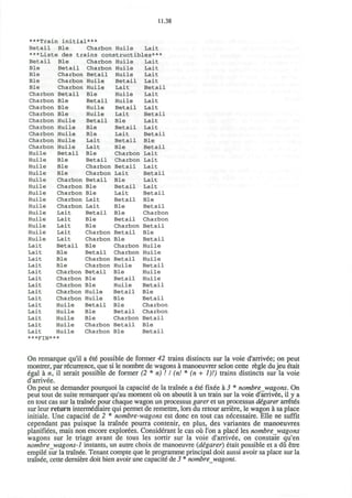 11.38
***Train initial***
Betail Ble Charbon Huile Lait
***Liste des trains constructibles***
Betail
Ble
Ble
Ble
Ble
Charbon
Charbon
Charbon
Charbon
Charbon
Charbon
Charbon
Charbon
Charbon
Huile
Huile
Huile
Huile
Huile
Huile
Huile
Huile
Huile
Huile
Huile
Huile
Huile
Huile
Lait
Lait
Lait
Lait
Lait
Lait
Lait
Lait
Lait
Lait
Lait
Lait
Lait
Lait
Ble
Betail
Charbon
Charbon
Charbon
Betail
Ble
Ble
Ble
Huile
Huile
Huile
Huile
Huile
Betail
Ble
Ble
Ble
Charbon
Charbon
Charbon
Charbon
Charbon
Lait
Lait
Lait
Lait
Lait
Betail
Ble
Ble
Ble
Charbon
Charbon
Charbon
Charbon
Charbon
Huile
Huile
Huile
Huile
Huile
***FIN***
Charbon
Charbon
Betail
Huile
Huile
Ble
Betail
Huile
Huile
Betail
Ble
Ble
Lait
Lait
Ble
Betail
Charbon
Charbon
Betail
Ble
Ble
Lait
Lait
Betail
Ble
Ble
Charbon
Charbon
Ble
Betail
Charbon
Charbon
Betail
Ble
Ble
Huile
Huile
Betail
Ble
Ble
Charbon
Charbon
Huile
Huile
Huile
Betail
Lait
Huile
Huile
Betail
Lait
Ble
Betail
Lait
Betail
Ble
Charbon
Charbon
Betail
Lait
Ble
Betail
Lait
Betail
Ble
Ble
Betail
Charbon
Betail
Ble
Charbon
Charbon
Betail
Huile
Ble
Betail
Huile
Betail
Ble
Ble
Betail
Charbon
Betail
Ble
Lait
Lait
Lait
Lait
Betail
Lait
Lait
Lait
Betail
Lait
Lait
Betail
Ble
Betail
Lait
Lait
Lait
Betail
Lait
Lait
Betail
Ble
Betail
Charbon
Charbon
Betail
Ble
Betail
Huile
Huile
Huile
Betail
Huile
Huile
Betail
Ble
Betail
Charbon
Charbon
Betail
Ble
Betail
On remarque qu'il a ete possible de former 42 trains distincts sur la voie d'arrivde; on peut
montrer, par recurrence, que si le nombre de wagons a manoeuvrer selon cette regie du jeu etait
egal a n, il serait possible de former (2 * n)! I (n! * (n + 1)!) trains distincts sur la voie
d'arrivee.
On peut se demander pourquoi la capacite de la trainee a ete fixee a 3 * nombre wagons. On
peut tout de suite remarquer qu'au moment oil on aboutit a un train sur la voie d'arrivee, il y a
en tout cas sur la trainee pour chaque wagon un processus garer et un processus digarer arreted
sur leur return intermediate qui permet de remettre, lors du retour arriere, le wagon a sa place
initiale. Une capacite de 2 * nombre-wagons est done en tout cas necessaire. Elle ne suffit
cependant pas puisque la trainee pourra contenir, en plus, des variantes de manoeuvres
planifiees, mais non encore explorees. Considerant le cas ou Ton a place les nombre wagons
wagons sur le triage avant de tous les sortir sur la voie d'arrivee, on constate qu'en
nombre wagons-1 instants, un autre choix de manoeuvre (degarer) etait possible et a du etre
empile sur la trainee. Tenant compte que le programme principal doit aussi avoir sa place sur la
trainee, cette derniere doit bien avoir une capacite de 3 * nombre wagons.
 