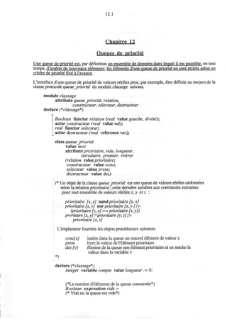 12.1
Chapitre U
Queues de priority
Une queue de priorite est, par definition un ensemble de donnees dans lequel il est possible, en tout
temps, d'inserer de nouveaux elements: les elements d'une queue de priorite en sont retires selon un
critere de priorite fixe a l'avance.
L'interface d'une queue de priorite" de valeurs reelles peut, par exemple, etre d£finie au moyen de la
classe protocole queue_priorit& du module classage suivant
module classage
attribute queue_prioriti, relation,
constructeur, silecteur, destructeur
declare (*classage*)
I Boolean functor relation {real value gauche, droite);
 actor constructeur (real value val);
real functor selecteur;
actor destructeur (real reference varX;
class queuejyriorite"
value moi
attribute prioritaire, vide, longueur,
introduire, premier, retirer
(relation value prioritaire;
constructeur value cons',
selecteur value prem;
destructeur value des)
(* Un objet de la classe queue_prioriti est une queue de valeurs reelles ordonnees
selon la relation prioritaire; cette derniere satisfera aux contraintes suivantes
pour tout ensemble de valeurs reelles x, y etz :
prioritaire [x,y] maid prioritaire [y,x]
prioritaire [x, y] nor prioritaire [x,y J />
(prioritaire [z, x] == prioritaire [z, y])
proritaire [x, y] I prioritaire [y, z] />
prioritaire [x, z]
L'implanteur fournira les objets proceduraux suivants:
cons[x] insere dans la queue un nouvel element de valeur x
prem livre la valeur de l'element prioritaire
des [v] elimine de la queue son element prioritaire et en stocke la
valeur dans la variable v
*;
declare (*classage*)
integer variable compte value longueur := 0;
(*Le nombre d'elements de la queue concernee*)
Boolean expression vide =
(* Vrai ssi la queue est vide*)
 
