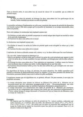 12.4
Dans ce dernier arbre, le sous-arbre issu du noeud de valeur 2.6 ne sastisfait pas au critere de
priorite requis.
Remarque;
Si, dans un arbre de priorite, on echange les deux sous-arbres de l'un quelconque de ses
noeuds, l'arbre resultant est encore un arbre de priority.
La premiere technique d'implantation est utile pour construire des queues de priorite' de dimension
non born6e a priori. Elle tient compte qu'il est posible de fusionner, en un temps raisonnable, deux
arbres de priorite.
Sous cette optique, le constructeur sera implante comme suit:
- On fabrique un petit arbre de priorite comportant un noeud unique dans lequel est stockedla valeur
de la nouvelle composante.
- On fusionne les deux sous-arbres de ce noeud.
Le destructeur sera implante comme suit:
- On elimine le noeud a la racine de l'arbre de priorite aprds avoir recupere la valeur qui y etait
stockee.
- On fusionne les deux sous-arbres de ce noeud.
L'operation de fusion se deroule comme suit; soient/? et q les deux arbres que Ton veut fusionner.
- Si q est vide, l'arbre fusionne est identique hp.
- Dans le cas general, on fait en sorte que le noeud a la racine de p soit prioritaire par rapport a celui
situe a la racine de q. Si cette condition n'est pas satisfaite, on echange pour cela les deux arbres/?
et q.
- On echange les deux sous-arbres dtp. Cette operation est importante : a defaut, toutes les fusions
interviendraient dans le meme sous-arbre. L'arbre d£g6nererait en une liste tri6e.
- On fusionne (recursivement) l'arbre q avec l'un des sous-arbres de p, par exemple avec son sous-
arbre gauche.
Cet algorithme de fusion est done, en principe, de nature recursive. On verifie cependant qu'il
satisfait au th£oreme de derecursification enonce au chapitre 2; il est done possible d'en donner une
formulation purement iterative sans avoir a utiliser de piles auxiliaires.
L'experience montre que cet algorithme est, en general, efficace. On peut montrer, a son sujet, les
proprietes suivantes:
- Le temps necessaire pour ajouter ou enlever un element d'un arbre de n elements est en
moyenne,borne par une expression propr^tionnelle a ln(n) . Occasionnellement, une telle
operation peut cependant exiger un nombre d'operations elementaires proportionnel a n.
- Le temps necessaire a la construction d'un arbre de priority de n elements par insertions
successives de ses composantes peut toujours etre borne par une expression proportionnelle a
n*ln(n), meme lorsque le temps necessaire a l'insertion de l'un ou l'autre de ses elements a pris
un temps de l'ordre de n .
Exemple;
On suppose que Ton fabrique un arbre de priority de 2*n valeurs entieres, ordonnees par
ordre croissant, en y inserant, dans cet ordre, des elements de valeurs 2*n-l, 2*n, 2*n-3,
2*n-2,2*n-5,2*n-4,...,l et 2 . On verifie que cet arbre se construira tres rapidement (en un
temps de l'ordre de n), toutes les insertions ayant lieu pres de son sommet. Pour «=5, on
aboutit a l'arbre de la figure 40.
 