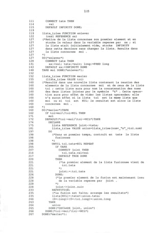 2.15
111 CONNECT tete THEN
114 val
115 DEFAULT INFINITY DONE;
119
119 liste_triee FUNCTION enlever
122 (real REFERENCE xx)
127 (*Retire de la liste concernee son premier element et en
127 stocke la valeur dans la variable reperee par xx ; si
127 la liste etait initialement vide, stocke INFINITY
127 dans cette derniere sans changer la liste. Resulte dans
127 la liste concernee moi .
127 *)
127 DO(*enlever*)
128 CONNECT tete THEN
131 xx:=val; tete:=suiv; long:=PRED long
143 DEFAULT xx:=INFINITY DONE
148 TAKE moi DONE(*enlever*);
152
152 liste_triee FUNCTION marier
155 (liste_triee VALUE toi)
160 (*Resulte dans une nouvelle liste contenant la reunion des
160 elements de la liste concernee moi et de ceux de la liste
160 toi ; cette liste aura pour nom la concatenation des noms
160 des deux listes jointes par le symbole "&" . Cette opera-
160 tion aura pour effet de vider les listes operandes; elle
160 n'a aucun effet si la liste toi est la meme liste que
160 moi ou si toi est NIL: le resultat est alors la liste
160 concernee moi .
160 *)
160 DO(*marier*)TAKE
162 IF toi=moi/toi=NIL THEN
171 moi
172 DEFAULT(*toi~=moi/toi~=NIL*)TAKE
174 DECLARE
175 liste REFERENCE joint->tete;
181 liste_triee VALUE union=liste_triee(nom+_"&"_+toi.nom)
197 DO
198 (*Dans un premier temps, contruit en tete la liste
198 fusionnee
198 *)
198 UNTIL toi.tete=NIL REPEAT
2 05 IF TAKE
2 07 CONNECT joint THEN
210 toi. tete. v a K v a l
217 DEFAULT TRUE DONE
220 THEN
221 (*Le premier element de la liste fusionnee vient de
221 toi.tete
221 *)
221 joint:=:toi.tete
22 6 DONE;
228 (*Le premier element de la fusion est maintenant issu
228 de la variable reperee par joint .
228 *)
228 joint->joint.suiv
233 REPETITION;
235 (*La fusion est faite; arrange les resultats*)
235 liste[NIL]=:tete=:union.tete;
246 (0=:long)+(0=:toi.long)=:union.long
2 63 TAKE
264 union
265 DONE(*DECLARE joint, union*)
266 DONE(*toi~=moi/toi~=NIL*)
267 DONE(*marier*);
 