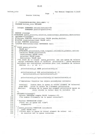 12.12
boites tris
Source listing
Page
Vax Newton Compiler 0.2cl6
1
1
4
4
12
20
20
22
32
33
44
52
56
64
64
66
68
80
85
89
93
97
97
97
97
97
97
97
97
97
97
97
97
97
97
97
97
97
97
97
97
98
106
106
106
110
110
114
114
117
122
122
/* /*OLDSOURCE=BOITES_TRIS.NEW*/ */
PROGRAM boites_tris DECLARE
integer SUBRANGE naturel(naturel>=0)
SUBRANGE positif(positif>0);
MODULE classage
ATTRIBUTE queue_j?riorite,relation,constructeur,selecteur,destructeur
DECLARE(*classage*)
Boolean FUNCTOR relation(real VALUE gauche,droite);
ACTOR constructeur(real VALUE val);
real FUNCTOR selecteur;
ACTOR destructeur(real REFERENCE var);
CLASS queue_jpriorite
VALUE moi
ATTRIBUTE prioritaire,vide,longueur, introduire,premier,retirer
(relation VALUE prioritaire;
constructeur VALUE cons;
selecteur VALUE prem;
destructeur VALUE des)
(*Un objet de la classe queue^priorite est une queue de valeurs
relies ordonnees selon la relation prioritaire ; cette derniere
satisfera aux contraintes suivantes pour tout ensemble de valeurs
reelles x , y et z :
prioritaire[x,y] NAND prioritaire[y,x]
prioritaire[x,y] NOR prioritaire[y,x] |>
(prioritaire[z,x]==prioritaire[z,y])
prioritaire [x,y] Aprioritaire [y, z] | >prioritaire [x, z]
L'implanteur fournira les objets proceduraux suivants:
cons[val] Insere dans la queue un nouvel element de valeurval
prem EVAL Livre la valeur de l1
element prioritaire
des[var] Elimine de la queue son element prioritaire apres en
avoir stocke la valeur dans la variable var
*)
DECLARE(*classage*)
• naturel VARIABLE compte VALUE longueur:=0;
(*Le nombre d'elements de la queue concernee*)
• Boolean EXPRESSION vide=
(*Vrai ssi la queue est vide*)
longueur=0;
queue_priorite FUNCTION introduire
(real VALUE val)
(*Place dans la queue un nouvel element de valeur val .
Le resultat est la queue concernee.
 