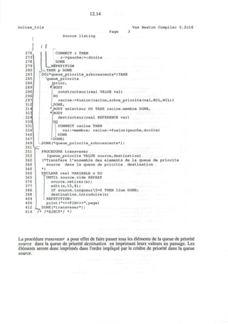 boites tris
12.14
Vax Newton Compiler 0.2cl6
Page
Source listing
i I
LCONNECT r THEN
r->gauche:-:droite
DONE
REPETITION
^—TAKE p DONE
DO(*queue_priorite_arborescente*)TAKE
queue_priorite
(prior,
# BODY
constructeur(real VALUE val)
DO
racine:=fusion(racine,arbre_priorite(val,NIL,NIL))
.DONE,
*„BODY selecteur DO TAKE racine.membre DONE,
•<iBODY
destructeur(real REFERENCE var)
CONNECT racine THEN
var:=membre; racine:=fusion(gauche,droite)
DONE
-DONE)
DONE(*queue_priorite_arborescente*);
PROCEDURE transvaser
(queue_priorite VALUE source,destination)
(*Transfere l'ensemble des elements de la queue de priorite
source dans la queue de priorite destination
*)
DECLARE real VARIABLE x DO
v
UNTIL source.vide REPEAT
source.retirer(x);
edit(x,15,8);
IF source.longueur5=0 THEN line DONE;
destination.introduire(x)
• REPETITION;
print ("<«FIN>»",page)
l^ DONE(*transvaser*);
/* /*EJECT*/ */
La procedure transvaser a pour effet de faire passer tous les elements de la queue de priorite
source dans la queue de priorite destination en imprimant leurs valeurs au passage. Les
elements seront done imprimis dans I'ordre implique par le critere de priorite dans la queue
source.
 