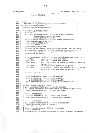 12.15
boites_tris Vax Newton Compiler 0.2cl6
Page 4
Source listing
414 MODULE classage_borne
416 ATTRIBUTE queue__priorite_bornee, interrogateur
42 0 DECLARE(*classage_borne*)
421 Boolean FUNCTOR interrogateur;
425 •-->..
425 CLASS queue_priorite_bornee
427 VALUE moi
429 ATTRIBUTE capacite,prioritaire, vide,plein,longueur,
440 introduire,premier,retirer,
44 6 queue_jpriorite_induite
447 (positif VALUE capacite; relation VALUE prioritaire;
456 interrogateur VALUE vd,pln;
4 62 constructeur VALUE cons;
466 selecteur VALUE sel;
470 destructeur VALUE des)
474 (*Un objet de la classe queue_priorite_bornee est une queue
474 d'au maximum capacite valeurs reelles, ordonnees selon la
474 relation prioritaire. L'implanteur fournira les objets
474 proceduraux suivants:
474
474 prioritaire[x,y] vrai ssi x est prioritaire par rapport a y
474 vd EVAL vrai ssi la queue est vide
474 pin EVAL vrai ssi la queue est pleine
474 cons[val] vrai insere dans la queue un nouvel element de
474 valeur val
474 sel EVAL 1'element prioritaire de la queue
474 des[var] elimine de la queue son element prioritaire et
474 en stocke la valeur dans la variable var
474
474 Condition d'emploi:
474
474 prioritaire[x,y] NAND prioritaire[y,x]
474 prioritaire[x,y] NOR prioritaire[y,x] |>
474 (prioritaire[x,z]==prioritaire[y,z])
474 prioritaire [x,y] Aprioritaire [y, z] |> prioritaire[x,z]
474 *)
474 DECLARE(*queue_priorite_bornee*)
47 5 '• queue_jpriorite VALUE queue_priorite_induite=
47 9 (*La queue concernee vue comme queue de priorite generale*)
479 queue_priorite(prioritaire,cons,sel,des);
490 «-
490 PBoolean EXPRESSION
492 vide=vd EVAL(*Vrai ssi la queue est vide*),
497 plein=pln EVAL(*Vrai ssi la queue est pleine*);
502
502 T naturel EXPRESSION longueur=
506 (*Le nombre d'elements de la queue concernee*)
506 queue_priorite_induite.longueur;
510
510 * F"queue_priorite_bornee FUNCTION introduire
513 (real VALUE x)
518 (*Insere dans la queue concernee un nouvel element de valeur x
 