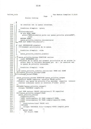 12.16
boites tris Vax Newton Compiler 0.2cl6
Source listing
Page
518
518
518
518
518
519
523
527
529
532
538
542
542
546
546
546
546
546
550
550
553
558
558
558
558
558
558
558
568
570
573
573
576
585
585
585
585
586
592
592
604
606
607
612
621
630
631
637
638
650
651
653
Le resultat est la queue concernee.
Condition d'emploi: ~plein
*)
DO(*introduire*)
IF pin EVAL THEN
print("###introduire porte sur queue priorite pleine###",
line)
RETURN DONE;
queue_priorite_induite.introduire(x)
TAKE moi DONE(*introduire*);
real EXPRESSION premier=
(*L'element prioritaire de la queue.
)
Condition d'emploi: ~vide
queue_priorite_induite.premier;
queue_priorite_bornee FUNCTION retirer
(real REFERENCE xx)
(*Elimine de la queue son element prioritaire et en stocke la
valeur dans la variable designee par xx ; le resultat est
la queue de priorite concernee.
Condition d'emploi: -vide
*)
s=,DO queue_priorite_induite. retirer (xx) TAKE moi DONE
_, DO(*queue_priorite_bornee*)DONE
DO(*classage_borne*)DONE;
queue_priorite_bornee FUNCTION queue_priorite_rangee
(positif VALUE capacite; relation VALUE prior)
(*Etablit une queue de priorite d'au maximum capacite valeurs
reelles ordonnees selon la relation d'ordre prior
*)
DECLARE(*queue_priorite_rangee*)
integer VARIABLE compte:=0;
real ROW vecteur VALUE tab=vecteur(1 TO capacite)
DO(*queue_priorite_rangee*)TAKE
queue_j?riorite_bornee
(capacite,prior,
1
BODY interrogateur DO TAKE compte=0 DONE,
' BODY interrogateur DO TAKE compte=capacite DONE,
''BODY
constructeur(real VALUE val)
DECLARE
integer VARIABLE fils:=(compte:=SUCC compte),pere
DO
WHILE TAKE
TlF fils>l THEN
/
 