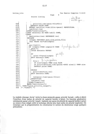 12.17
boites tris
Page
658
673
676
692
698
700
710
711
717
718
728
736
737
744
754
758
761
761
762
771
775
775
777
784
804
808
808
809
818
822
822
835
837
843
844
846
848
Source listing
Vax Newton Compiler 0.2cl6
UiU fix
prior[val,tab[(pere:=fils%2)]]
^DEFAULT FALSE DONE
REPEAT tab[fils]:=tab[(fils:=pere)] REPETITION;
tab[fils]:=val
cJDONE (*constructeur*) ,
«BODY selecteur DO TAKE tab[l] DONE,
*BODY
destructeur(real REFERENCE var)
DECLARE
integer VARIABLE pere,aine,puine,fils;
real VALUE val=tab[compte]
DO
,var:=tab[l] ;
llF (compte:=PRED compte)>0 THEN i' U#Wii
pere:=l;
' CYCLE descente REPEAT
IF
(aine:=2*pere)>compte
EXIT descente DONE;
itt hi:
fils:= |«>V»l«JIWW«i"
IF aine=compte THEN aine ELSE
IF prior[tab[aine],tab[(puine:=SUCC aine)]] THEN aine
DEFAULT puine DONE;
UNLESS
prior[tab[fils],val]
EXIT descente DONE;
t a b [ p e r e ] : = t a b [ ( p e r e : = f i l s ) ]
^REPETITION;
t a b [ p e r e ] : = v a l
I ...DONE (* compt e >1 *)
JC>pNE(*destructeur*) )
_ DONE (*queue_priorite__rangee*) ;
/* /*EJECT*/ */
Le module classage borne inclut la classe protocole queue_priorite bornee ; celle-ci decrit
l'interface d'une queue de priorite de capacite bornee a priori. La fonction generatrice
subsequente queue_priorit£_rangee implante une queue de priorite" de capacite bornee a priori
au moyen d'une rangee selon la technique decrite plus haut (arbre de priorite implicite). On
remarque que la programmation du constructeur et surtout du destructeur exige quelques
precautions.
 