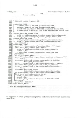 12.18
boites tris Vax Newton Compiler 0.2cl6
Page
Source listing
848
857
857
859
870
881
894
907
907
909
918
927
929
936
94
94
947|
95
95
97
98
99
99
lOOli;
1005]
1008)
1014]
1017
1024;
1031)
1035
1038
1042
1047
1054
1059
1066
1075
1086
1088
109
=ecart*normal) ) ;
2
• CONSTANT limite=200,ecart=10;
relation VALUE
inf=BODY relation DO TAKE gauche<droite DONE,
sup=BODY relation DO TAKE gauche>droite DONE,
absinf=BODY relation DO TAKE ABS gauche<ABS droite DONE,
classent=BODY relation DO TAKE FLOOR gauche<FLOOR droite DONE;
rqueue_priorite_bornee VALUE
boite_tri_classent=queue_priorite_rangee(limite,classent),
boite_tri_croissant=queue_priorite_rangee(limite,inf);
•> queue_priorite VALUE
boite_tri_decroissant=queue_priorite_arborescente(sup),
L boite_tri_absolu=queue_priorite_arborescente(absinf);
real VARIABLE x
DO(*boites_tris*)
print("*****Construction d'un echantillon*****",line);
|" UNTIL boite_tri_classent .plein REPEAT
boite_tri_classent.introduire((x:=ec
edit(x,15,8);
IF boite_tri_classent.longueur5=0 THEN line DONE
REPETITION;
print ("<«FIN>»",page) ;
print("***Echantillon vu par classes entieres croissantes***",
line);
transvaser(boite_tri_classent.queue_priorite_induite,
boite_tri_decroissant) ;
print("***Echantillon vu par ordre decroissant***",line);
transvaser(boite_tri_decroissant,boite_tri_absolu);
print("***Echantillon vu par ordre absolu croissant***",
line);
transvaser(boite_tri_absolu,
boite_tri_croissant.queue_priorite_induite);
print("***Echantillon vu par ordre croissant***",line);
UNTIL boite_tri_croissant.vide REPEAT
boite_tri_croissant.retirer(x);
edit(x,15,8);
IF boite_tri_croissant.longueur5=0 THEN line DONE
^REPETITION;
print ("<««FIN>»»")
DONE(*boites tris*)
**** No messages were issued ****
Ce programme va utiliser quatre queues de priorites; ces dernieres fonctionneront toutes comme
boites de tri.
 