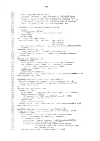 2.16
269
269 liste_triee FUNCTION parcourir
272 (integer VARIABLE r; real VARIABLE x; PROCEDURE acte)
284 (*Parcourt la liste concernee element par element. Pour
2 84 chaque element, stocke son rang dans la variable r , sa
284 valeur dans la variable x ; effectue ensuite l'enonce
284 acte . Le resultat est la liste concernee moi .
284 *)
284 DECLARE liste VARIABLE curseur:=tete DO
291 r:=0;
295 WITHIN curseur REPEAT
298 r:=SUCC r; x:=val; acte; curseur:=suiv
312 REPETITION
313 TAKE moi DONE
316 DO(*liste_triee*)DONE VALUE
319 petite_liste=liste_triee("Mini").mettre(7.4)
332 .mettre(3.1)
339 .mettre(5.6),
347 romeo=liste_triee("Romeo"), juliette=liste_triee("Juliette");
361 /* /*EJECT*/ */
361 PROCEDURE construire_liste
363 (liste_triee VALUE It; integer VALUE quantite)
372 (*Insere, dans la liste It , quantite nouveaux elements
372 aleatoires.
372 *)
372 DECLARE real VARIABLE r DO
377 CONNECT It THEN
380 print(page,"*****Construction liste(",nom,")*****");
391 FOR integer VALUE k FROM 1 BY 1 TO quantite REPEAT
402 IF k5=l THEN line DEFAULT print(_) DONE;
417 edit((r:=random),13,10); mettre(r)
434 REPETITION;
436 print (line, "<«FIN>»")
442 DEFAULT print(line,"###Construction liste inexistante###") DONE
450 DONE(*construire_liste*);
452
452 PROCEDURE detruire_liste(liste_triee VALUE It)
459 (*Detruit, element par element, la liste donnee It ; la
459 valeur de chaque element est imprimee au moment ou il est
459 elimine de la liste.
459 *)
459 DECLARE real VARIABLE elt DO
4 64 CONNECT It THEN
467 print(page,"*****Destruction liste(",nom,")*****",line) ;
480 UNTIL longueur=0 REPEAT
485 IF longueur5=0 THEN line DEFAULT print(_) DONE;
500 enlever(elt); edit(elt,13,10)
513 REPETITION;
515 print (line, "<«FIN>»")
521 DEFAULT print(line,"###Destruction liste inexistante##") DONE
529 DONE(*detruire_liste*);
531
531 PROCEDURE imprimer_liste(liste_triee VALUE It)DO
539 (*Imprime l'etat et les elements de la liste donnee It *)
539 CONNECT It THEN
542 print(page,"*****Liste triee(",nom,")*****",line);
555 print(line,"Nombre d'elements:"_,longueur);
565 IF longueur>0 THEN
570 print(line,"Premier element:"_,edit(premier,13,10));
587 print(line,"***Liste des elements***");
594 parcourir(LAMBDA VALUE rang,LAMBDA VALUE valeur,
604 (IF rang5=l THEN line DEFAULT print(_) DONE;
620 edit(valeur,13,10)))
630 DEFAULT print(line," Liste vide ") DONE
 