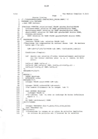 12.25
tris Vax Newton Compiler 0.2cll
Page 1
Source listing
1 /* /*0LDS0URCE=USER2:[RAPIN]TRIS_PRIOR.NEW*/ */
1 PROGRAM tris DECLARE
4 <r real ROW vecteur;
8
8 "f Boolean FUNCTOR relation (real VALUE gauche, droite) VALUE
19 croissant=BODY relation DO TAKE gauche<droite DONE,
30 decroissant=BODY relation DO TAKE gauche>droite DONE,
41 absolu=BODY relation DO TAKE ABS gauche<ABS droite DONE,
54 classes_entieres=
56 BODY relation DO TAKE FLOOR gauche<FLOOR droite DONE;
67 p-
67 * PROCEDURE trier
69 (vecteur VALUE tab; relation VALUE inf)
78 (*Rearrange les composantes du vecteur donne tab de maniere
78 telle que l'on ait:
78
78 LOW tab<=j/j<k/k<=HIGH tab IMPL ~inf[tab[K],tab[j]]
78
7 8 Conditions d'emploi:
78
78 inf denote une relation d'ordre (eventuellement partielle)
78 sur les valeur reelles; pour x, y, z reels, on doit
78 avoir:
78
78 inf[x,y] NAND inf[y,x] ;
78 inf[x,y] NORinf[y,x] IMPL (inf[x, z]==inf[y,z]) ;
78 inf[x,y]/inf[y,z] IMPL inf[x,z]
78 *)
7 8 DECLARE(*trier*)
79
7 9 MODULE t
81 INDEX decalage
83 ATTRIBUTE ordre
85 DECLARE(*t*)
86 integer VALUE ecart=PRED LOW tab;
94
94 integer VALUE ordre=HIGH tab-ecart;
103 (*Le nombre d'elements de la rangee tab *)
103
103 real ACCESS decalage
106 (integer VALUE k)
111 (*Le tableau tab vu avec un indicage de borne inferieure
111 egale a 1 .
Ill *)
111 DO TAKE tab[Hecart] DONE
120 DO(*t*)DONE;
123
123 integer VARIABLE dim:=l,pere, fils, aine,puine;
137 real VARIABLE val
140 ]DO(*trier*)
141 (*Transforme la rangee en un arbre de priorite implicite;
141 le critere de priorite est 1'inverse de la relation
I
 
