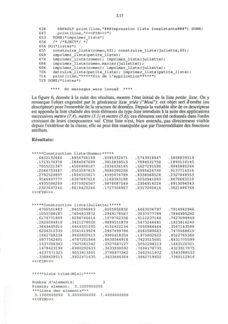 2.17
638 DEFAULT print(line,"###Impression liste inexistante###") DONE;
647 print (line, "<«FIN>»")
653 DONE(*imprimer_liste*)
654 /* /*EJECT*/ */
654 DO(*listes*)
655 construire_liste(romeo,40); construire_liste(Juliette,60);
669 imprimer_liste(petite_liste);
674 imprimer_liste(romeo); imprimer_liste(Juliette);
684 imprimer_liste(romeo.marier(Juliette));
694 imprimer_liste(romeo); imprimer_liste(Juliette);
704 detruire_liste(petite_liste); imprimer_liste(petite_liste);
714 print(line,"*****Fin de 1'application*****")
720 DONE(*listes*)
**** No messages were issued ****
La figure 6, donnee a la suite des resultats, montre I'etat initial de la liste petiteliste. On y
remarque l'objet engendre par le generateur listejriee ("Mini"): cet objet sert d'entete (ou
descripteur) pour I'ensemble de la structure de donnees. Depuis la variable tete de ce descripteur
est appondu la liste chainee des trois elements du type liste introduits a la suite des applications
successives mettre (7.4), mettre (3.1) et mettre (5.6)', ces elements ont ete ordonnes dans l'ordre
croissant de leurs composantes val. Cette liste n'est, bien entendu, pas directement visible
depuis l'exterieur de la classe; elle ne peut etre manipulee que par l'intermediaire des fonctions
attributs.
Resultats:
*****Construction liste(Romeo)*****
.6822132664 .8954766199 .6585332471 .5743918847 .5808839519
.1713170376 .2884567699 .3815839513 .7894531750 .1893110145
.7055221387 .4500998107 .2834536185 .5627291590 .9940880264
.2266753487 .0503597815 .9080390208 .6995626790 .9137714516
.2792520897 .1804553617 .4595076789 .8338560528 .2327648553
.9546497777 .6387697614 .1169383188 .3250941093 .8670663210
.4935586209 .6375926567 .0878087549 .2304914224 .6913094543
.2323697246 .8618420246 .1727308967 .0317200416 .3821486769
< « F I N > »
*****Construction liste(Juliette)*****
.4700551483 .9455096843 .6005856832 .4463034797 .7914942946
.1050788187 .7604833872 .2949178567 .3037577784 .7844995262
.6178771809 .8296746614 .1079702336 .9112237146 .7427099949
.2826084818 .3421278026 .9889511879 .5473246681 .1823816240
.3649495910 .4444501095 .4150422134 .7050984444 .3567143588
.6206312330 .5541619924 .2807499796 .8582589663 .7475568610
.1662768238 .9460602615 .9900418354 .1975602622 .6522765360
.0977562401 .4767201864 .8639344918 .7423515601 .6431775599
.1537206342 .7925561542 .2927067127 .5052298213 .1663126921
.1478423199 .8980292633 .3633930592 .7694178735 .4323917975
.4237571323 .9053413801 .2796977342 .2602511972 .5583388533
.3388858515 .9922471635 .3633646364 .5842718652 .7360112816
< « F I N > »
*****Liste triee(Mini)*****
Nombre d1
elements: 3
Premier element: 3.1000000000
***Liste des elements***
3.1000000000 5.6000000000 7.4000000000
< « F I N > »
 