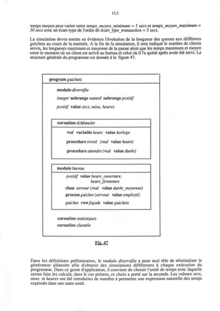 13.3
temps moyen peut varier entre tempsjnoy enjninimum = 5 sees et tempsjnoy enjnaximum =
30 sees avec un 6cart-type de l'ordre de icart type transaction = 5 sees.
La simulation devra mettre en Evidence Involution de la longueur des queues aux diffSrents
guichets au cours de la matinee. A la fin de la simulation, il sera indique le nombre de clients
servis, les longueurs maximum et moyenne de la queue ainsi que les temps maximum et moyen
entre le moment ou un client est arrive' au bureau et celui ou il l'a quitte apres avoir €i€ servi. La
structure generate du programme est donnee a la figure 47.
program guichets
module diversifie
integer subrange naturel subrange positif
positif value sees, mins, heures
coroutine e'ehe'ancier
real variable heure value horloge
procedure reveil (real value heure)
procedure attendre (real value dure'e)
module bureau
positif value heure ouverture,
heureJermeture
class serveur(real value dure'emoyenne)
process guichet (serveur value employe")
guichet rowfagade value guichets
coroutine statistiques
coroutine clientele
Fig, 47
Dans les definitions preliminaires, le module diversifie a pour seul role de reinitialiser le
generateur aleatoire afin d'obtenir des simulations differentes a chaque execution du
programme. Dans ce genre d'application, il convient de choisir 1'unite" de temps avec laquelle
seront faits les calculs; dans le cas present, ce choix a porte sur la seconde. Les valeurs sees,
mins et heures ont ete introduites de maniere a permettre une expression naturelle des temps
exprimes dans une autre unite.
 