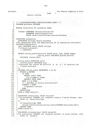 13.4
guichets Vax Newton Compiler 0.2cl3
Source listing
Page
1
1
4
4
10
10
18
25
42
42
44
50
50
51
56
56
60
60
71
77
82
82
85
92
92
92
92
99
102
104
109
114
117
123
123
126
131
132
133
137
137
145
145
145
145
150
167
169
171
171
179
179
/* /*OLDSOURCE=USER2:[RAPIN]GUICHETS.NEW*/ */
PROGRAM guichets DECLARE
MODULE diversifie DO randomize DONE;
integer SUBRANGE naturel(naturel>=0)
SUBRANGE positif(positif>0)
VALUE secs=l,mins=60*secs,heures=60*mins;
COROUTINE echeancier
ATTRIBUTE horloge,reveil,attendre
(*Un echeancier pour les applications de la simulation discrete*)
DECLARE(*echeancier*)
real VARIABLE heure VALUE horloge
(*L'heure courante*)
:—INFINITY;
OBJECT notice_arbre(activity VALUE acte; real VALUE temps;
notice_arbre VARIABLE gauche,droite)
VARIABLE racine:=NIL;
le resultat est
I "notice_arbre FUNCTION union
(notice_arbre VARIABLE p,q)
{*Fusionne les arbres de priorite p et c
l'arbre fusionne.
*)
DECLARE notice_arbre REFERENCE r->p DO
WITHIN q REPEAT
IF TAKE
UNLESS r=NIL THEN
(*q.*)temps<r.temps
DEFAULT TRUE DONE
THEN r:=:q DONE;
(* r designe la notice prioritaire*)
CONNECT r THEN
r->gauche:=:droite
DONE
REPETITION
TAKE p DONE(*union*);
I PROCEDURE reveiKreal VALUE heure) DO
(*Le processus CURRENT est suspendu jusqu'a 1'heure donnee; sans
effet si heure<=horloge
*)
IF heure>horloge THEN
racine:=union(racine,notice_arbre(CURRENT,heure,NIL,NIL))
RETURN DONE
DONE(*reveil*);
w
PROCEDURE attendre(real VALUE duree)DO
(*Le preocessus CURRENT est suspendu pendant la duree donnee; sans
effet si duree<0
 