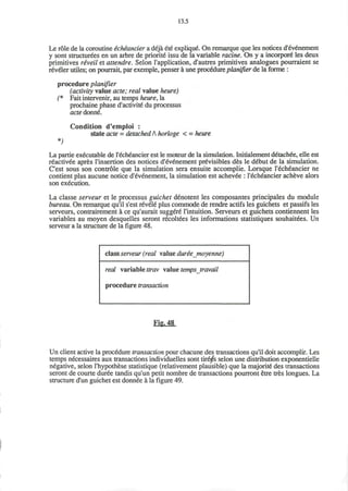 13.5
Le role de la coroutine &ch£ancier a deja ete explique. On remarque que les notices d'ev£nement
y sont structurees en un arbre de priority issu de la variable ratine. On y a incorpore" les deux
primitives riveil et attendre. Selon I'application, d'autres primitives analogues pourraient se
reveler utiles; on pourrait, par exemple, penser a une procedure planifier de la forme :
procedure planifier
(activity value acte; real value heure)
(* Fait intervener, au temps heure, la
prochaine phase d'activite* du processus
acte donne.
*)
Condition d'emploi :
state acte = detached A horloge < = heure
La partie executable de l'ech^ancier est le moteur de la simulation. Initialement detachee, elle est
reactivee apres l'insertion des notices d'eV6nement previsibles des le debut de la simulation.
C'est sous son controle que la simulation sera ensuite accomplie. Lorsque l'6ch6ancier ne
contient plus aucune notice d'evenement, la simulation est achevee : l'echeancier acheve alors
son execution.
La classe serveur et le processus guichet denotent les composantes principales du module
bureau. On remarque qu'il s'est revel6 plus commode de rendre actifs les guichets et passifs les
serveurs, contrairement a ce qu'aurait suggere l'intuition. Serveurs et guichets contiennent les
variables au moyen desquelles seront recoltees les informations statistiques souhaitees. Un
serveur a la structure de la figure 48.
class serveur (real value duriemoyenne)
real variable ttrav value temps jravail
procedure transaction
Fig. 48
Un client active la procedure transaction pour chacune des transactions qu'il doit accomplir. Les
temps necessaires aux transactions individuelles sont tire^s selon une distribution exponentielle
negative, selon l'hypothese statistique (relativement plausible) que la majorite des transactions
seront de courte duree tandis qu'un petit nombre de transactions pourront etre tres longues. La
structure d'un guichet est donnee a la figure 49.
 