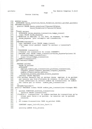 13.8
guichets Vax Newton Compiler 0.2cl3
Page
Source listing
234
236
246
247
259
269
269
271
277
282
282
282
282
283
288
288
291
291
293
293
302
307
312
313
316
316
318
320
321
327
333
339
344
349
349
349
349
349
349
350
359
359
362
367
367
367
367
367
375
375
386
386
MODULE bureau
ATTRIBUTE heure_ouverture,heure_fermeture,serveur,guichet,guichets
DECLARE(*bureau*)
positif VALUE heure_ouverture=7*heures+30*mins,
heure_fermeture=l1*heures+45*mins;
["CLASS serveur
ATTRIBUTE duree_moyenne,transaction,temps_travail
(real VALUE duree_moyenne)
I(*Modelise un employe; il lui faut, en moyenne, le temps
duree_moyenne pour accomplir une transaction.
*)
DECLARE(*serveur*)
!real VARIABLE ttrav VALUE temps_travail
(*Le temps total pendant lequel le serveur a travaille*)
:=0;
I »«-
PROCEDURE transaction
(*Simule une transaction du client CURRENT*)
DECLARE real VALUE temps_transaction=duree_moyenne*poisson DO
attendre(temps_transaction) /
ttrav:=ttrav+temps_transaction
UDONE^transaction*)
(*serveur*)DONE;[*
PROCESS guichet
VALUE ce_guichet
ATTRIBUTE
employe,nombre_max_transactions,plafonne_transactions,
longueur_queue,longueur_maximum,longueur_moyenne,
nombre_clients,entrer,quitter,
fermeture,attente_maximum,attente_moyenne
(serveur VALUE employe)
(*Un guichet desservi par un serveur donne employe .A ce guichet
est associe une file d'attente de clients. A son tour, chaque
client effectuera un certain nombre de transactions; ce nombre
est limite par la valeur nombre_max_transactions .
*)
DECLARE(*guichet*)
positif VARIABLE trsmax VALUE nombre_max_transactions:=integer MAX;
guichet FUNCTION plafonne_transactions
(positif VALUE transactions)
i (*Limite a transactions le nombre maximum de transactions qu'un
client peut faire a ce guichet. Le resultat est le guichet
concerne.
*)
DO trsmax:transactions TAKE ce_guichet DONE;
CONSTANT capac_init=20,incr_fac=l.5;
activity QUEUE file_attente
 