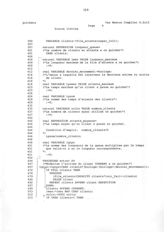 guichets
13.9
Vax Newton Compiler 0.2cl3
Page
Source listing
389
397
397
401
401
404
404
409
409
412
412
418
418
418
418
423
423
426
426
429
429
432
432
437
437
440
440
444
444
444
444
444
448
448
451
451
451
451
454
454
457
457
474
478
479
490
492
497
499
503
510
515
VARIABLE clients:=file_attente(capac_init);
naturel EXPRESSION longueur_queue=
(*Le nombre de clients en attente a ce guichet*)
CARD clients;
naturel VARIABLE lmax VALUE longueurjnaximum
(*La longueur maximum de la file d'attente a ce guichet*)
:=0;
real VARIABLE dernier_mouvement:=horloge;
(*L'heure a laquelle est intervenu la derniere entree ou sortie
de client.
*)
real VARIABLE tpsmax VALUE attente_maximum
(*Le temps maximum qu'un client a passe au guichet*)
:=0;
real VARIABLE tpsom
(*La somme des temps d'attente des clients*)
:=0;
naturel VARIABLE nclts VALUE nombre_clients
(*Le nombre de clients ayant utilise ce guichet*)
:=0;
real EXPRESSION attente_moyenne=
(*Le temps moyen qu'un client a passe au guichet.
)
Condition d'emploi: nombre_clients>0
tpsom/nombre_clients;
real VARIABLE lgtps
(*La somme des longueurs de la queue multipliee par le temps
que celle-ci a eu la longueur correspondante.
* 
:=0;
PROCEDURE entrer DO
(*Modelise l'arrivee du client CURRENT a ce guichet*)
lgtps:=lgtps+CARD clients*(horloge-(horloge=:dernier_mouvement));
VlF FULL clients THEN
THROUGH
(file_attente(CAPACITY clients*incr_fac) = :clients)
VALUE client
REPEAT clients APPEND client REPETITION
JDONE;
"clients APPEND CURRENT;
lmax:=lmax MAX CARD clients;
^nclts:=SUCC nclts;
IF CARD clients=l THEN
 