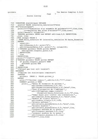 13.12
guichets Vax Newton Compiler 0.2cl3
Page 7
Source listing
710 COROUTINE statistiques DECLARE
713 positif VALUE intervalle_tabulation=5*mins
720 DO(*statistiques*)
721 print("*****Simulation d'un ensemble de guichets*****",line,line,
729 "***Evolution des files d'attente***",line,line);
736 print("Heure"); column(10);
746 THROUGH guichets INDEX num REPEAT edit(num,5,0) REPETITION;
761 ,line; line;
765 FOR integer VALUE h
769 FROM heure_ouverture BY intervalle_tabulation TO heure_fermeture
775 REPEAT
776 reveil(h);
781 edit(h%heures,2,0); print("H");
797 edit(hheures%mins,2,0); print(":"); column(10);
820 'THROUGH guichets VALUE guiche REPEAT
825 edit(guiche.longueur_queue,5, 0)
835 REPETITION;
837 line
838 I REPETITION;
840 print("***FIN***",page);
847 ] THROUGH guichets VALUE guiche REPEAT
852 IF guiche.Iongueur_queue=0 THEN
859 ACTIVATE guiche NOW
862 DONE
863 i REPETITION
864 (*Attend que tout soit termine*)
864 EXCHANGE
865 (*Imprime les statistiques completes*)
865 THROUGH
866 guichets INDEX k VALUE guichet_k
871 REPEAT
872 print("***Guichet numero:"_,edit(k,2, 0),"***",line);
891 CONNECT guichet_k THEN
894 print( ,"Heure de fermeture du guichet:"_,
901 edit(fermeture%heures,2,0),"H",
914 edit(fermetureheures/mins,5,2),"mins",line,
931 ,"Taux d'occupation de 1'employe:"_,
936 edit(100*employe.temps_travail/
944 (fermeture-heure_ouverture),5,1),"%",line,
959 ,"Temps moyen pour traiter une transaction:"_,
964 edit(employe.duree_moyenne, 4,1),"sees",line,
979 ,"Nombre de clients servis:"_,
984 edit(nombre_clients,5,0),line,
995 , "Attente maximum: "_,
1000 edit(attente_maximum/mins, 6,2),"mins",line,
1015 ,"Attente moyenne:"_,
1020 edit(attente_moyenne/mins,6,2),"mins",line,
1035 ,"Longueur maximum de la queue:"_,
104 0 edit(1ongueur_maximum,3,0),line,
1051 ,"Longueur moyenne de la queue:"_,
1056 edit(longueur_moyenne,6,2),line,
1067 "***FIN***",line,line)
 