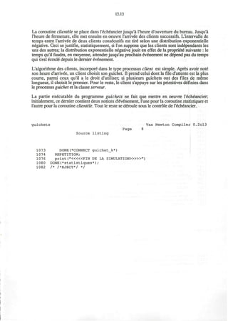 13.13
La coroutine clientele se place dans l'echeancierjusqu'a l'heure d'ouverture du bureau. Jusqu'a
l'heure de fermeture, elle met ensuite en oeuvre rarrivee des clients successifs. L'intervalle de
temps entre rarriv6e de deux clients cons^cutifs est tire" selon une distribution exponentielle
negative. Ceci se justifie, statistiquement, si Ton suppose que les clients sont independants les
uns des autres; la distribution exponentielle negative jouit en effet de la propri&e" suivante : le
temps qu'il faudra, en moyenne, attendre jusqu'au prochain 6v6nement ne depend pas du temps
qui s'est ecoule depuis le dernier evenement.
L'algorithme des clients, incorpore' dans le type processus client est simple. Apres avoir notd
son heure d'arrivde, un client choisit son guichet. II prend celui dont la file d'attente est la plus
courte, parmi ceux qu'il a le droit d'utiliser; si plusieurs guichets ont des files de meme
longueur, il choisit le premier. Pour le reste, le client s'appuye sur les primitives definies dans
le processus guichet et la classe serveur.
La partie executable du programme guichets ne fait que mettre en oeuvre r£ch€ancier;
initialement, ce dernier contient deux notices d'eV6nement, l'une pour la coroutine statistiques et
l'autre pour la coroutine clientele. Tout le reste se deroule sous le controle de l'ech6ancier.
guichets Vax Newton Compiler 0.2cl3
Page 8
Source listing
1073 DONE(*CONNECT guichet_k*)
1074 REPETITION;
1076 print ("<««FIN DE LA SIMULATION»>»")
1080 DONE(*statistiques*) ;
1082 /* /*EJECT*/ */
 