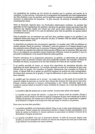 13.21
Les parametres du systeme ont ete choisis de maniere que le systeme soit proche de la
saturation. Le plus souvent, l'execution de ce programme fait apparaitre une lente augmentation
des files d'attente a tous les guichets sauf les guichets express; ces derniers ne presentent que
rarement un phenomene de saturation : le plus souvent, ils arrivent a absorber un afflux
momentane" de clients.
Dans ce fascicule, figurent deux cas d'execution relativement extremes. Le premier fait
apparaitre un fort engorgement des guichets, sauf pour les guichets express quijouent leur role
d'assurer une reponse rapide aux clients qui n'ont qu'un petit nombre de transactions a
accomplir. Dans le second, il n'y a pas de saturation; pour tous les guichets, les queues restent
constamment courtes.
Dans le premier cas, on remarque que sauf aux deux guichets express et au guichet 6, les
employes etaient plus lents que la moyenne; de plus, le nombre 1560 de clients a depasse le
nombre moyen attendu 1530.
Le deuxieme cas presente des circonstances opposees. Le nombre total 1480 est inferieur au
nombre attendu. Parmi les guichets "ordinaires", seuls les guichets 6 et 9 etaient desservis par
des employes moins efficaces que la moyenne. Plusieurs guichets, notamment les guichets 5, 8
et 10 avaient au contraire des employes beaucoup plus efficaces que la moyenne. Bien que cette
fois-ci, les employes aux guichets express etaient peu efficaces, surtout au guichet 2, ceci n'a
pas porte a consequence vu la situation fluide des autres guichets.
D'autres executions de ce programme presentent, en general, un phenomene de saturation
analogue a celui du premier exemple mais d'une amplitude moindre. Par exemple, a l'heure de
fermeture du bureau, on pourrait avoir des files d'attente de l'ordre de dix a quinze clients.
II est parfois possible de traiter, au moyen d'un algorithme de simulation discrete, une
application de nature deterministe. Un exemple classique est celui de la recherche du plus court
chemin dans un graphe. On considere un graphe, representant (par exemple) un reseau de
routes. A chaque arete de ce graphe est associe la longueur du troncon de route correspondant.
On donne deux sommets de ce graphe; il s'agit de determiner le plus court chemin reliant ces
deux sommets.
Le modele que Ton simulera est le suivant: Au temps zero, on fait partir de la localite (du
sommet) origine du parcours un courrier dans chacun des troncpns de route qui en sont issus.
Chaque courrier parcourt le trongon correspondant a une vitesse uniforme 6gale a un.
Lorsqu'un courrier atteint la localite a l'autre extremite du troncon, on a l'une des possibilites
suivantes:
- La localite a deja ete atteinte par un autre courrier. Aucune autre action n'est requise.
- La localite n'a pas encore ete atteinte : a cause de la vitesse unite du courrier, l'heure a
laquelle ce dernier atteint la localite est egale a la longueur du plus court chemin qui le relie a
l'origine du parcours. On marque que la localite a ete atteinte; il faut en particulier se rappeler
de sa distance a l'origine et du troncon de route par lequel le courrier y est parvenu.
Deux sous-cas sont alors possibles :
1. La localite consideree est la destination desiree. Dans ce cas, le plus court chemin qui y mene
a ete trouve. Tenant compte des informations laissees a chaque localite intermediate, il est
facile de mettre en evidence le chemin optimum en parcourant ce dernier a l'envers de la
destination a l'origine du parcours.
2. La localite consideree n'est pas la destination desiree. II suffit de renvoyer, depuis cette
localite, un nouvel ensemble de courriers sur chacun des tron9ons de route qui en sont issus
et qui menent a ces localites non encore atteintes.
 