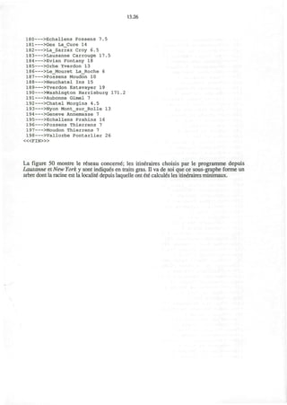 13.26
180 >Echallens Possens 7.5
181 >Gex La_Cure 14
182 >La_Sarraz Croy 6.5
183 >Lausanne Carrouge 17.5
184 >Evian Fontany 18
185 >Orbe Yverdon 13
186 >Le_Mouret La_Roche 6
187 >Possens Moudon 10
188 >Neuchatel Ins 15
189 >Yverdon Estavayer 19
190 >Washington Harrisburg 171.2
191 >Aubonne Gimel 7
192 >Chatel Morgins 4.5
193 >Nyon Mont_sur_Rolle 13
194 >Geneve Annemasse 7
195 >Echallens Prahins 16
196 >Possens Thierrens 7
197 >Moudon Thierrens 7
198 >Vallorbe Pontarlier 26
<«FIN>»
La figure 50 montre le r6seau concerne; les itineraires choisis par le programme depuis
Lausanne et New York y sont indiques en traits gras. II va de soi que ce sous-graphe forme un
arbre dont la racine est la localite depuis laquelle ont ete calcules les itineraires minimaux.
 