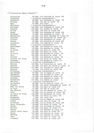 13.30
***Itineraires depuis Geneve***
Pontarlier
Cleveland
Penthalaz
Divonne
Nyon
Baltimore
Boltigen
Payerne
Le Bry
Vevey
Tavernes
Marchairuz
Fleurier
Villars
Thonon
Grandcour
Boston
Zweisimmen
Biere
La Roche
Riaz
Le Locle
Broc
Cottens
Villars sur Ollon
Lausanne
Harrisburg
Morteau
Aubonne
Estavayer
Morgins
Pittsburg
Les Mosses
Abondance
Villeneuve
Avenches
Grandsivaz
New York
Le Brassus
Chessel
Mont sur Rolle
La Cure
Les Moulins
Croy
La Chaux de Fonds
Allaman
Annemasse
Diablerets
Romont
Le Mouret
Saint Gingolphe
Moudon
Kerzers
Rennaz
Chatel Saint Denis
Bulle
Monthey
Jaun
Jaunpass
106.OKm.
112.ORm.
78.OKm.
75.OKm.
52. OKm.
119.OKm.
119.OKm.
144.OKm.
104.OKm.
56.OKm.
94.OKm.
60.OKm.
98.OKm. via Vallorbe et route 198
—localite inaccessible
63.OKm. via Cossonay et route 98
25.OKm. via Gex et route 36
23.OKm. via route 7
—localite inaccessible
140.OKm. via Jaunpass et route 126
via Lucens et route 75
via Riaz et route 136
via Lausanne et route 154
via Lausanne et route 32
via Saint Georges et route 111
via Pontarlier et route 132
via Grandcour et route 67
33.OKm. via Douvaine et route 165
112.OKm. via Payerne et route 35
—localite inaccessible
138.OKm. via Saanen et route 124
50.OKm. via Aubonne et route 34
112.OKm. via Riaz et route 137
103.OKm. via Bulle et route 46
via Morteau et route 56
via Bulle et route 26
via Aubonne et route 68
via Ollon et route 106
via Morges et route 117
—localite inaccessible
129.OKm. via Pontarlier et route 54
43.OKm. via Mont sur Rolle et route 31
107.OKm. via Yverdon et route 189
76.5Km. via Chatel et route 192
—localite inaccessible
97.OKm. via Le Sepey et route 71
60.5Km. via Fontany et route 97
75.OKm. via Rennaz et route 174
117.OKm. via Payerne et route 87
114.OKm. via Romont et route 1
—localite inaccessible
48.OKm. via La Cure et route 19
68.OKm. via Saint Gingolphe et route 40
36.OKm. via Nyon et route 193
31.OKm. via Gex et route 181
111.OKm. via Les Mosses et route 73
73.OKm. via La Sarraz et route 182
148.OKm. via Neuchatel et route 37
40.OKm. via Rolle et route 89
7.OKm. via route 194
97.5Km. via Le Sepey et route 108
96.OKm. via Oron et route 50
118.OKm. via La Roche et route 186
59.OKm. via Evian et route 24
84.OKm. via Carrouge et route 79
134.OKm. via Morat et route 177
72.OKm. via Chessel et route 173
89.5Km. via Oron et route 161
100.OKm. via Vaulruz et route 30
81.5Km. via Chessel et route 45
123.OKm. via Broc et route 25
130.OKm. via Jaun et route 127
 