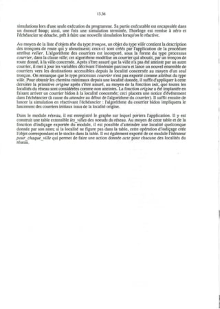 13.36
simulations lors d'une seule execution du programme. Sa partie executable est encapsul€e dans
un enonce loop; ainsi, une fois une simulation terminee, l'horloge est remise a zero et
l'echeancier se detache, pret a faire une nouvelle simulation lorsqu'on le reactive.
Au moyen de la liste d'objets tete du type trongon, un objet du type ville contient la description
des troncons de route qui y aboutissent; ceux-ci sont cr66s par I'application de la procedure
attribut relier. L'algorithme des courriers est incorpore sous la forme du type processus
courrier, dans la classe ville; cet algorithme modelise un courrier qui aboutit, par un troncon de
route donne a la ville concernee. Apres s'etre assure* que la ville n'a pas 6t6 atteinte par un autre
courrier, il met ajour les variables decrivant l'itineraire parcouru et lance un nouvel ensemble de
courriers vers les destinations accessibles depuis la locality concernee au moyen d'un seul
troncon. On remarque que le type processus courrier n'est pas exporte comme attribut du type
ville. Pour obtenir les chemins minimaux depuis une locality donnee, il suffit d'appliquer a cette
derniere la primitive origine apres s'etre assure au moyen de la fonction imt, que toutes les
localites du r6seau sont considerees comme non atteintes. La fonction origine a €i€ implanted en
faisant arriver un courrier bidon a la locality concernee; ceci placera une notice d'eV&iement
dans l'echeancier (a cause du attendre au d£but de 1'algorithme du courrier). II suffit ensuite de
lancer la simulation en reactivant l'echeancier : l'algorithme du courrier bidon impliquera le
lancement des courriers initiaux issus de la locality origine.
Dans le module r&seau, il est enregistre* le graphe sur lequel portera I'application. II y est
construit une table extensible les_villes des noeuds du reseau. Au moyen de cette table et de la
fonction d'indicage exportee du module, il est possible d'atteindre une localite quelconque
donnee par son nom; si la localite* ne figure pas dans la table, cette operation d'indicage cree
l'objet correspondant et le stocke dans la table, n est £galement exporte* de ce module l'iterateur
pourchaqueville qui permet de faire une action donnee acte pour chacune des localites du
reseau.
 