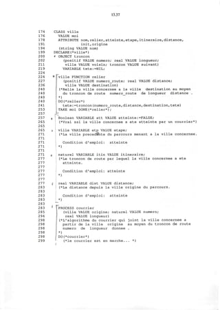 13.37
174
176
178
191
194
199
200
202
211
219
224
224
227
236
240
240
240
240
241
253
257
257
265
265
265
271
271
271
271
271
271
277
277
277
277
277
277
277
283
283
283
283
283
283
285
294
298
298
298
298
298
299
CLASS ville
VALUE moi
ATTRIBUTE nora,relier,atteinte, etape,itineraire,distance,
init,origine
(string VALUE nom)
DECLARE(*ville*)
' OBJECT troncon
(positif VALUE numero; real VALUE longueur;
ville VALUE voisin; troncon VALUE suivant)
VARIABLE tete:-NIL;
• pville FUNCTION relier
(positif VALUE numero_route; real VALUE distance;
ville VALUE destination)
I (*Relie la ville concernee a la ville destination au moyen
du troncon de route numero_route de longueur distance .
*)
> DO(*relier*)
tete:=troncon(numero_route,distance,destination,tete)
TAKE moi DONE(*relier*);
, Boolean VARIABLE att VALUE atteinte:=FALSE;
(*Vrai ssi la ville concernee a ete atteinte par un courrier*)
i ville VARIABLE etp VALUE etape;
(*La ville precedSnte du parcours menant a la ville concernee.
Condition d'emploi: atteinte
*)
I naturel VARIABLE itin VALUE itineraire;
(*Le troncon de route par lequel la ville concernee a ete
atteinte.
Condition d'emploi: atteinte
*)
i real VARIABLE dist VALUE distance;
(*La distance depuis la ville origine du parcours
Condition d'emploi: atteinte
)
T
PROCESS courrier
(ville VALUE origine; naturel VALUE numero;
real VALUE longueur)
(*L*algorithme du courrier qui joint la ville concernee a
partir de la ville origine au moyen du troncon de route
numero de longueur donnee .
*)
DO(*courrier*)
(*le courrier est en marche... *)
 