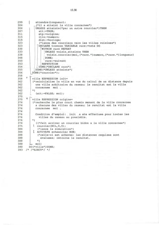 13.38
299
304
304
307
311
315
319
323
323
330
333
338
348
350
353
354
355
356
358
358
362
362
362
362
362
370
370
374
374
374
374
374
374
374
374
375
384
384
388
388
388
388
390
393
attendre(longueur);
,.(*il a atteint la ville concernee*)
UNLESS atteinte(*par un autre courrier*)THEN
att:=TRUE;
etp:=origine;
itin:=numero;
dist:=horloge;
(*lance des courriers vers les villes voisines*)
'^DECLARE troncon VARIABLE curs:=tete DO
WITHIN curs REPEAT
UNLESS voisin.atteinte THEN
voisin.courrier(moi,(*curs.*)numero,(*curs.*)longueur)
DONE;
curs:=suivant
REPETITION
^DONE(*DECLARE curs*)
DONE(*UNLESS atteinte*)
_DONE(*courrier*) ;
ville EXPRESSION init=
(*reinitialise la ville en vue du calcul de sa distance depuis
une ville arbitraire du reseau; le resultat est la ville
concernee moi .
*)
(att:=FALSE; moi);
ville EXPRESSION origine=
(*recherche le plus court chemin menant de la ville concernee
a chacune des villes du reseau; le resultat est la ville
concernee moi .
Condition d'emploi: init a ete effectuee pour toutes les
villes du reseau au prealable.
*)
I
( (*fait arriver un courrier bidon a la ville concernee*)
courrier(NIL,0,0);
(*lance la simulation*)
I ACTIVATE echeancier NOW;
(*celle-ci est achevee: les distances requises sont
evaluees; retourne le resultat.
*)
—.• moi)
DO(*ville*)DONE;
/* /*EJECT*/ */
 