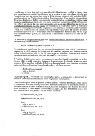 2.21
Les objets de la classe listetriee sont auto-identifies. On remarque, en effet, la clause, value
moi immediatement apres I'identificateur de type listetrtte; cette clause signifie que
I'identificateur moi est connu dans toute la declaration de classe et qu'il y designe l'objet
specifique denote par l'elaboration consideree de cette derniere. D'une maniere generate, toute
declaration de classe ou d'objet peut comporter une partie valeur constitute du symbole value
suivi d'un identificateur: si presente, cette partie valeur suit immediatement ridentificateur du
type objet: les obiets du type correspondants sont alors auto-identifies au moven de
I'identificateur introduit par cette clause. On constate que le constructeur mettre, le destructeur
enlever et l'iterateurparcourir ont ete programmes sous la forme de fonctions dont le resultat est
l'objet auto-identifie moi sur lequel porte l'operation; ceci permet de realiser, plusieurs
operations successives sur le meme objet sans avoir a repeter ce dernier: il en a ete fait usage
pour initialiser l'objet petite Jiste au point de sa declaration au moyen d'une liste de trois
elements.
On remarque qu'une partie valeur peut aussi etre incluse dans une declaration de variable. On
considere la declaration suivante:
integer variable long value longueur := 0
Cette declaration signifie que long est une variable entiere initialisee a zero; I'identificateur
longueur est la valeur courante de cette variable. En specifiant longueur, mais non long, comme
attribut de la classe listetriee il a ete fait en sorte que les utilisateurs de cette classe puissent
consulter la valeur de la variable long mais non modifier cette derniere.
A l'interieur de la fonction mettre, on remarque l'usage d'une boucle generalisee cycle. Les
enonces while et until permettent facilement de programmer des boucles a point de sortie
unique au debut, au milieu ou a la fin de la boucle. Pour des boucles plus generates, a points de
sortie multiples, on dispose de l'enonce cycle; celui-ci a la forme suivante:
cycle identificateur repeat
suite_d_enonces
repetition
Le groupe repeat ... repetition peut etre remplace par do ... done; dans ce dernier cas, les
retours en arriere au debut de la boucle seront programmes explicitement.
L'identificateur place apres le symbole cycle est connu a l'interieur de la boucle. II est utilise,
en conjonction avec des formes particulieres d'enonces conditionnels, pour faire sortir de la
boucle (clauses de la forme exit identificateur_de_cycle) ou repeter cette derniere depuis son
debut (clauses de la forme repeat identificateur_de_cycle). En plus de la forme donnee plus
haut, une alternative peut prendre l'une des formes suivantes:
exit identificateur_de_cycle
repeat idnetificateur_de_cycle
then
suite_d_enonces
exit identificateur_de_cycle
then
suite_d_enonces
repeat identificateur_de_cycle
 