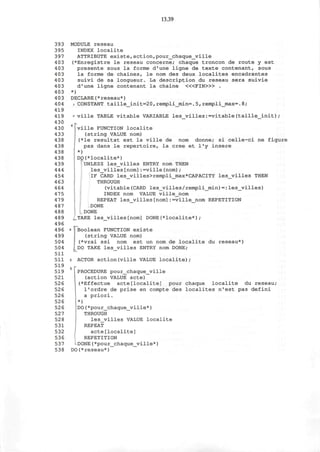 13.39
393 MODULE reseau
395 INDEX localite
397 ATTRIBUTE existe,action,pour_chaque_ville
403 (*Enregistre le reseau concerne; chaque troncon de route y est
403 presente sous la forme d'une ligne de texte contenant, sous
403 la forme de chaines, le nom des deux localites encadrantes
403 suivi de sa longueur. La description du reseau sera suivie
403 d'une ligne contenant la chaine < « F I N > » .
403 *)
4 03 DECLARE(* reseau*)
404 J CONSTANT taille_init=20,rempli_min=.5,rempli_max=.8;
419
419 * ville TABLE vitable VARIABLE les_villes:=vitable(taille_init);
430 .
430 '' | ville FUNCTION localite
433 (string VALUE nom)
438 j (*le resultat est la ville de nom donne; si celle-ci ne figure
438 pas dans le repertoire, la cree et l'y insere
438 ; *)
438 DO(*localite*)
439 UNLESS les_villes ENTRY nom THEN
444 les_villes[nom]:=ville(nom);
4 54 IF CARD les_villes>rempli_max*CAPACITY les_villes THEN
4 63 THROUGH
464 (vitable(CARD les_villes/rempli_min)=:les_villes)
475 INDEX nom VALUE ville_nom
479 REPEAT les_villes[nom]:=ville_nom REPETITION
4 87 DONE
488 DONE
489 _TAKE les_villes[nom] DONE(*localite*);
4 96
4 96 « ^Boolean FUNCTION existe
499 (string VALUE nom)
504 j (*vrai ssi nom est un nom de localite du reseau*)
504 J^DO TAKE les_villes ENTRY nom DONE;
511
511 | ACTOR action(ville VALUE localite);
519 n r
519 | PROCEDURE pour_chaque_ville
521 (action VALUE acte)
526 (*Effectue acte[localite] pour chaque localite du reseau;
526 l'ordre de prise en compte des localites n'est pas defini
526 a priori.
526 *)
526 I DO(*pour_chaque_ville*)
527 THROUGH
528 les_villes VALUE localite
531 REPEAT
532 acte[localite]
536 REPETITION
537 'DONE(*pour_chaque_ville*)
538 DO(*reseau*)
 