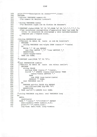 13.40
539
546
547
553
553
553
557
557
557
578
578
578
578
578
578
582
582
583
596
597
602
613
615
620
624
624
634
634
638
638
639
641
653
666
671
672
681
685
690
691
698
711
712
724
724
733
734
735
739
748
762
771
print("*****Description du reseau*****",line);
DECLARE
«naturel VARIABLE numero:=0;
(*Le numero du dernier troncon*)
string VARIABLE texte;
(*La derniere ligne lue du fichier de donnees*)
•CONSTANT alpha={FROM "A" TO "Z",FROM "a" TO "z","-",»'»,"_»};
(*Les caracteres susceptibles d'apparaitre dans les noms de
ville; le caractere de soulignage y sera systematiquement
remplace par l'espace blanc.
*)
S[string EXPRESSION nom=
j(*Extrait du debut de texte un nom de localite*)
] DECLARE
string VARIABLE res:=alpha SPAN (texte:=" "-texte)
DO
WHILE "_" IN res REPEAT
res:=res LEFTOF "_"+" "+res LEFTCUT "_"
REPETITION;
texte:=alpha-texte
TAKE res DONE;
•CONSTANT num={FROM "0" TO "9"};
real EXPRESSION nombre=
(*Extrait du debut de texte une valeur reelle*)
DECLARE
string VALUE
ent=num SPAN (texte:=" "-texte),
frc=IF "." STARTS (texte:=num-texte) THEN
texte:=texte LEFTCUT "."
TAKE
num SPAN (num-texte=:texte)
DEFAULT "" DONE;
real VARIABLE res:=0
DO
THROUGH ent+frc VALUE dig REPEAT
res:=10*res+(ORD dig-ORD "0")
REPETITION
TAKE res*10**(-LENGTH frc) DONE;
* string VARIABLE org,dest; real VARIABLE long
DO
UNTIL
read(texte)
TAKE " "-texte-" "="<«FIN>»" REPEAT
edit ( (numero:=SUCC numero),4,0);
print(" >",texte,line);
org:=nom; dest:=nom; long:=nombre;
 