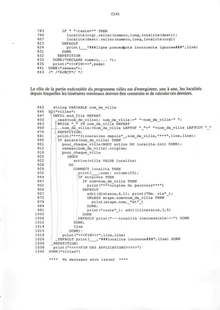 13.41
783 IF " "-texte="" THEN
790 localite(org).relier(numero,long,localite(dest));
807 localite(dest).relier(numero,long,localite(org))
823 DEFAULT
824 print( "###ligne preced%nte incorrecte ignoree###",line)
831 DONE
832 REPETITION
833 DONE(*DECLARE numero,... * ) ;
835 print ("«<FIN>»",page)
841 DONE(*reseau*);
843 /* /*EJECT*/ */
Le role de la partie executable du programme villes est d'enregistrer, une a une, les localites
depuis lesquelles les itineraires minimaux doivent etre construits et de calculer ces derniers.
843 string VARIABLE nom_de_ville
846 qpj *villes*)
847 UNTIL end_file REPEAT
850 read(nom_de_ville); nom_de_ville:=" "-nom_de_ville-" "/
863 WHILE "_" IN nom_de_ville REPEAT
868 nom_de_ville:=nom_de_ville LEFTOF "_" + " "+nom_de_ville LEFTCUT
879 REPETITION;
881 , print("***Itineraires depuis"_,nom_de_ville,"***",line,line);
895 IF existe(nom_de_ville) THEN
901 pour_chaque_vilie(BODY action DO localite.init DONE);
912 reseau[nom_de_ville].origine;
919 pour_chaque_ville
920 (BODY
922 action(ville VALUE localite)
928 DO
929 CONNECT localite THEN
932 print( ,nom); column(25);
944 IF atteinte THEN
947 IF nom=nom_de_ville THEN
952 print("***origine du parcours***")
956 DEFAULT
957 edit(distance, 6,1); print("Km. via"_);
972 UNLESS etape.nom=nom_de_ville THEN
979 print(etape.nom, _"et"_)
989 DONE;
991 print("route" ); edit(itineraire,3,0)
1005 DONE
1006 DEFAULT print(" localite inaccessible ") DONE
1012 DONE;
1014 line
1015 DONE);
1018 print ("<«FIN>»"f line, line)
1026 .DEFAULT print( ,"###localite inconnue###",line) DONE
1036 _REPETITION;
1038 print ("<««FIN DES APPLICATIONS>»»" )
1042 DONE(*villes*)
**** NO messages were issued ****
 