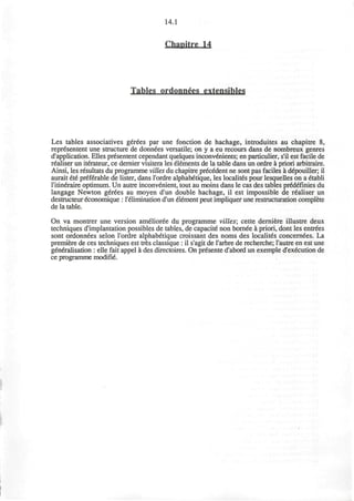 14.1
Chanitre 14
Tables ordonntes extensihles
Les tables associatives gerees par une fonction de hachage, introduces au chapitre 8,
representent une structure de donnees versatile; on y a eu recours dans de nombreux genres
d'application. Elles presentent cependant quelques inconvenients; en particulier, s'il est facile de
realiser un iterateur, ce dernier visitera les elements de la table dans un ordre a priori arbitraire.
Ainsi, les resultats du programme vilies du chapitre precedent ne sont pas faciles a depouiller; il
aurait ete preferable de lister, dans l'ordre alphabetique, les localitds pour lesquelles on a etobli
l'itineraire optimum. Un autre inconvenient, tout au moins dans le cas des tables predefinies du
langage Newton gerees au moyen d'un double hachage, il est impossible de realiser un
destructeur economique : l'elimination d'un element peut impliquer une restructuration complete
de la table.
On va montrer une version amelioree du programme vilies; cette derniere illustre deux
techniques d'implantation possibles de tables, de capacite non bornee a priori, dont les entrees
sont ordonnees selon l'ordre alphab6tique croissant des noms des localit6s concernees. La
premiere de ces techniques est tres classique : il s'agit de I'arbre de recherche; l'autre en est une
generalisation : elle fait appel a des directoires. On presente d'abord un exemple d'ex^cution de
ce programme modifie.
 