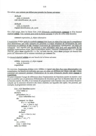2.22
De-meme, une variante par defaut peut prendre les formes suivantes:
default
suite_d_enonces
exit identificateur_de_cycle
default
suite_d_enonces
repeat identificateur_de_cycle
On a fait usage, dans la classe liste triee d'enonces conditionnels connect et d'un enonce"
repetitif within. Une variante peut avoir la forme suivante en plus de celles deja donnees:
connect expression_d_object alternative
L'expression d'objet apres le symbole connect doit livrer un objet d'un type que le compilateur
peut determiner: une telle variante est satisfaite si I'objet resultant de 1'evaluation de cette
expression est different de nil. Pendant l'execution de l'alternative subsequente, cet objet est
connecte: ceci signifie que ses attributs y sont utilisables sans qu'il soit necessaire de les
qualifier explicitement.Ainsi, dans la procedure mettre, Tenoned conditionnel if x <= vol exit
cherche_place done signifie if x <= ins. vol exit cherche_place done puisque cet enonce" fait
partie de l'alternative de la variante introduite par connect ins.
Un enonce repetitif within est une boucle de la forme suivante:
within expression_d_objet repeat
suite_d_enonces
repetition
De nouveau, l'expression d'objet entre within et repeat doit etre d'un type determinable a la
compilation. La boucle est executee tant que cet objet est different de I'objet vide nil: I'objet
concerne est connecte pendant l'elaboration de la suite d'enonces placee entre repeat et
repetition.
On peut constater l'usage de references dans l'implantation de fonctions mettre et marier; ceci
peut se justifier par un processus d'elimination de recursion que Ton va illustrer dans le cas de
la fonction mettre. En-effet, il est tentant de programmer cette fonction sous une forme recursive
calquee sur la structure recursive des listes chainees sur laquelle elle opere. On pourrait, par
exemple, la programmer comme suit:
liste triee function mettre
(real value x)
declare
procedure insjx
(liste reference ins)
do
connect ins then
if x <= va/then
ins := liste (x, ins)
default (* x > val *)
insjc (suiv)
done
default
ins := liste (x, ins)
done
done (* insx *)
do
insx (tete);
long := succ long
take moi done
 