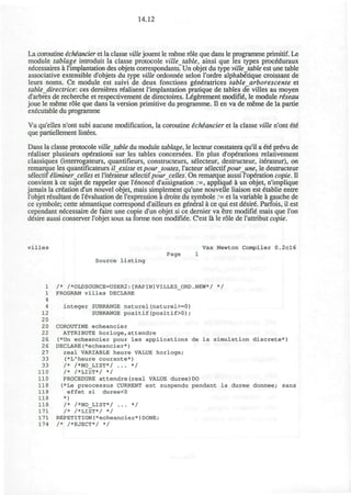 14.12
La coroutine ichiancier et la classe ville jouent le meme role que dans le programme primitif. Le
module tablage introduit la classe protocole villetable, ainsi que les types proceduraux
necessaires a l'implantation des objets correspondants. Un objet du type villetable est une table
associative extensible d'objets du type ville ordonnee selon l'ordre alphabetique croissant de
leurs noms. Ce module est suivi de deux fonctions generatrices table arborescente et
table directrice: ces dernieres r£alisent l'implantation pratique de tables de villes au moyen
d'arbres de recherche et respectivement de directoires. L^gerement modifie, le module riseau
joue le meme role que dans la version primitive du programme. II en va de meme de la partie
executable du programme
Vu qu'elles n'ont subi aucune modification, la coroutine ichiancier et la classe ville n'ont ete
que partiellement listees.
Dans la classe protocole villetable du module tablage, le lecteur constatera qu'il a et6 prevu de
realiser plusieurs operations sur les tables concerndes. En plus d'op^rations relativement
classiques (interrogateurs, quantifieurs, constructeurs, seiecteur, destructeur, iterateur), on
remarque les quantificateurs ilexiste et pour toutes, l'acteur silectifpour une, le destructeur
selectif iliminer celles et l'iterateur selectifpourcelles. On remarque aussi l'operation copie. D
convient a ce sujet de rappeler que l'6nonce d'assignation :=, applique a un objet, n'implique
jamais la creation d'un nouvel objet, mais simplement qu'une nouvelle liaison est etablie entre
l'objet resultant de revaluation de l'expression a droite du symbole := et la variable a gauche de
ce symbole; cette semantique correspond d'ailleurs en general a ce qui est desire. Parfois, il est
cependant necessaire de faire une copie d'un objet si ce dernier va etre modifie mais que Ton
desire aussi conserver l'objet sous sa forme non modifiee. C'est la le role de l'attribut copie.
villes Vax Newton Compiler 0.2cl6
Page 1
Source listing
1 /* /*OLDSOURCE=USER2:[RAPIN]VILLES_ORD.NEW*/ */
1 PROGRAM villes DECLARE
4
4 integer SUBRANGE naturel(naturel>=0)
12 SUBRANGE positif(positif>0);
20
20 COROUTINE echeancier
22 ATTRIBUTE horloge,attendre
26 (*Un echeancier pour les applications de la simulation discrete*)
26 DECLARE(*echeancier*)
27 real VARIABLE heure VALUE horloge;
33 (*L'heure courante*)
33 /* /*NO_LIST*/ ... */
110 /* /*LIST*/ */
110 PROCEDURE attendre(real VALUE duree)D0
118 (*Le preocessus CURRENT est suspendu pendant la duree donnee; sans
118 effet si duree<0
118 *)
118 /* /*N0_LIST*/ ... */
171 /* /*LIST*/ */
171 REPETITION(*echeancier*)DONE;
174 /* /*EJECT*/ */
 