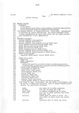 14.15
villes Vax Newton Compiler 0.2cl6
Page 4
Source listing
393 MODULE tablage
395 ATTRIBUTE
396 ville_table,
398 interrogation,quantifieur,interrogateur,selecteur,destructeur,
408 action,iterateur,question,enquete,clause_gardee
417 (*ce module definit la classe protocole ville_table representant
417 l1
interface de tables associatives de villes ordonnees selon
417 1'ordre alphabetique de leurs noms ainsi que les types procedu-
417 raux necessaires a leur implantation
417 *)
417 DECLARE(*tablage*)
418 Boolean FUNCTOR interrogation;
422 naturel FUNCTOR quantifieur;
426 Boolean FUNCTOR interrogateur(string VALUE nom) ;
435 ville FUNCTOR selecteur(string VALUE nom);
444 ACTOR destructeur(string VALUE nom);
452 ACTOR action(ville VALUE loc);
460 ACTOR iterateur(action VALUE acte);
468 Boolean FUNCTOR question(ville VALUE loc);
477 Boolean FUNCTOR enquete(question VALUE quete);
486 ACTOR clause_gardee
488 (question VALUE quete; action VALUE acte);
498
498 CLASS ville_table
500 VALUE moi
502 INDEX composante
504 ATTRIBUTE
505 copie,vide,quantite,contient, inserer,eliminer,parcourir,
519 il_existe,pour_toutes,pour_une,pour_celles,eliminer_celles
528 (ville_table EXPRESSION copie;
533 interrogation VALUE vd;
537 quantifieur VALUE quant;
541 interrogateur VALUE cont;
545 action VALUE ins;
549 selecteur VALUE sel;
553 destructeur VALUE des;
557 iterateur VALUE pare;
561 enquete VALUE une,toutes;
567 clause_gardee VALUE pr_une,pr_celles,el_celles)
575 (*Un objet du type ville_table est une table, initialement vide
575 de villes. L'implanteur fournira, sous la forme d'objets proce-
575 duraux, les operations suivantes:
575
575 copie une copie de la table concernee
575 vd EVAL vrai ssi la table est vide
575 quant EVAL le nombre d'elements de la table
575 cont[nom] vrai ssi la table contient une ville
57 5 baptisee nom
575 ins[loc] insere dans la table la ville loc ;
575 sans effet si cette ville s'y trouve
575 deja
575 sel[nom] recherche dans la table une ville
 