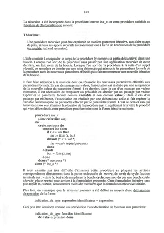 2.23
La recursion a ete incorporee dans la procedure interne insx; or cette procedure satisfait au
theoreme de derecursification suivant:
Theoreme:
Une procedure recursive peut etre exprimee de maniere purement iterative, sans faire usage
de piles, si tous ses appels recursifs interviennent tout a la fin de Texecution de la procedure
(en anglais: tail end recursion).
L'idee consiste a encapsuler le corps de la procedure (y compris sa partie declarative) dans une
boucle. Lorsque Ton sort de la procedure sans passer par une application recursive de cette
derniere, on fait sortir de la boucle. Lorsque Ton sort de la procedure a la suite d'un appel
recursif, on remplace ce dernier par une suite d'enonces qui reassocie les parametres formels de
la procedure avec les nouveaux parametres effectifs puis fait recommencer une nouvelle iteration
de la boucle.
II faut faire attention a la maniere dont on reassocie les nouveaux parametres effectifs aux
parametres formels. En cas de passage par valeur, Tassociation est realisee par une assignation
de la nouvelle valeur du parametre formel a ce dernier; dans le cas d'un passage par valeur
constante, il est necessaire de remplacer au prealable ce dernier par un passage par valeur
(specifier le parametre formel comme variable et non comme value). Dans le cas d'un
passage par reference, Tassociation est realisee par une denotation: celle-ci fait reperer la
variable communiquee en parametre effectif par le parametre formel. C'est ce dernier cas qui
intervient si on veut eliminer la recursion de la procedure insr, appliquant a la lettre le procecie
qui vient d'etre decrit, cette procedure peut etre mise sous la forme iterative suivante:
procedure ins_x
(liste reference ins)
do
cycle parcours do
connect ins then
if x <= val then
ins := liste (x, ins)
default (* x > val *)
ins —> suiv repeat parcours
done
default
ins :=• liste (x, ins)
done
done (* parcours *)
done (* insx *)
II n'est ensuite pas tres difficile d'eliminer cette procedure en placant les actions
correspondantes directement dans la partie executable de mettre, de sortir du cycle Taction
terminale ins := liste (x, ins) et de remplacer la boucle cycle parcours do par une boucle cycle
cherchejplace repeat pour arriver a la formulation proposee. Cette formulation iterative sera
plus rapide et, surtout, consommera moins de memoires que la formulation recursive initiale.
Plus loin, on remarque que le selecteur premier a ete defini au moyen d'une declaration
d'expression de la forme:
indication_de_type expression identificateur = expression
Ceci peut etre considere comme une abreviation d'une declaration de fonction sans parametre:
indication_de_type function identificateur
do take expression done
 