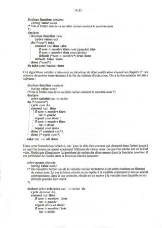 14.21
Boolean function contient
(string value nom)
(* vrai si l'arbre issu de la variable racine contient le membre nom
*)
declare
rBoolean function cont
(arbre value rac)
do (*cout*) take
connect rac then take
if nom < membre then cont (gauche) else
if nom > membre then cont (droite)
default (*nom = membre*) true done
default false done
done (*cont*)
do take cont (racine) done
Cet algorithme satisfait clairement au theoreme de d£r£cursification £nonce" au chapitre 2 : les
actions recursives interviennent a la fin du schema d'execution. On a la formulation iterative
suivante:
Boolean function contient
(string value nom)
f*vrai si l'arbre issu de la variable racine contient le membre nom *)
declare
arbre variable rac := racine
do (*contient*)
cycle cont do
connect rac then
' if nom < membre then
rac := gauche
repeat cont done ;
if nom > membre then
rac := droite
repeat cont done
done (* connect rac*)
*- done (* cycle cont*)
take rac ~= nil done
Dans cette formulation iterative, rac joue le role d'un curseur qui descend dans l'arbre jusqu'a
ce que Ton trouve un noeud contenant l'etement de valeur nom ou que Ton tombe sur un noeud
vide. Plutot que d'implanter ralgorithme de recherche directement dans la fonction contient, il
est preferable de l'isoler dans la fonction d'acces suivante :
arbre access cherche
(string value nom)
(* On considere l'arbre issu de la variable racine', recherche si cet arbre contient un element
de valeur nom. Le cas echeant, resulte en un repere a la variable contenant le lien au noeud
correspondant; dans le cas contraire, resulte en un repere a la variable dans laquelle un tel
element pourrait etre insere.
*)
declare arbre reference rac -> racine do
cycle descend do
connect rac then
if nom < membre then
rac -> gauche
repeat descend done;
if nom > membre then
rac -> droite
 