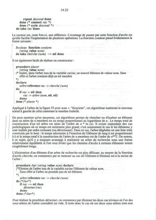 14.22
repeat descend done
done (* connect rac *)
done (* cycle descend *)
do take rac done
Le curseur est, cette fois-ci, une reference. L'avantage de passer par cette fonction d'acces est
qu'elle facilite l'implantation de plusieurs operations. La fonction contient prend evidemment la
forme suivante:
Boolean function contient
(string value nom)
do take cherche (nom) ~= nil done
II est egalement facile de realiser un constructeur:
•-
procedure placer
(string value nom)
(* Insere, dans l'arbre issu de la variable racine, un nouvel element de valeur nom. Sans
effet si l'arbre contient deja un tel membre
*)
declare
arbre reference rac -> cherche (nom)
do
if rac - nil then
rac :- arbre (nom, nil, nil)
done
done (* placer *)
Appliqu^ a l'arbre de la figure 53 avec nom = "Henriette", cet algorithme insererait le nouveau
noeud a gauche de celui contenant le membre Isabelle.
On peut montrer qu'en moyenne, cet algorithme permet de chercher ou d'ins6rer un element
dans un arbre de n membres en un temps proportionnel au logarithme de n . Le temps total de
construction d'un tel arbre est alors de l'ordre de n * In (n). II existe cependant des cas
pathologiques ou ce temps est nettement plus grand; c'est notamment le cas si les elements y
sont inseres par ordre croissant (ou d€croissant). Dans ce cas, l'arbre d^genere en une liste triee
construite par le bout: le temps necessaire a l'insertion de l'eiement de rang k est proportionnel
a k et le temps total a la construction de l'arbre de n membres est de l'ordre de w**2. On notera,
a ce sujet, qu'il y a toujours avantage a maintenir un arbre de recherche sous une forme
relativement equilibree si Ton veut eviter que les chemins d'acces a certains elements soient
exagerement longs.
L'elimination d'un element d'un arbre de recherche est plus delicate; au moyen de la fonction
d'acces cherche, on commence par se ramener au cas ou l'element a eliminer est a la racine de
l'arbre :
procedure oter (string value nom) declare
(*Elimine de l'arbre issu de la variable racine l'element de valeur nom.
Sans effet si l'arbre ne possede pas de tel element.
arbre reference rac -> cherche (nom)
do (*oter*)
if rac ~= nil then
deraciner (rac)
done
done (*oter*)
Pour realiser la procedure deraciner, on commence par eliminer les deux cas triviaux ou l'un des
sous-arbres de l'arbre considere est vide. II reste done le cas ou ces deux sous-arbres sont non
 