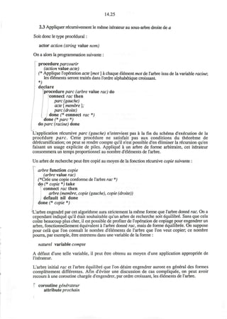 14.25
2.3 Appliquer recursivement le meme itfrateur au sous-arbre droite de a
Soit done le type procedural:
actor action (string value nom)
On a alors la programmation suivante :
procedure parcourir
(action value acte)
(* Applique l'operation acte [mot ] a chaque Element mot de l'arbre issu de la variable racine;
les elements seront trait6s dans l'ordre alphab^tique croissant
*;
declare
procedure pare (arbre value rac) do
connect rac then
pare (gauche)
acte [ membre ];
pare (droite)
done (* connect rac *)
done (* pare *)
do pare (racine) done
L'application recursive pare (gauche) n'intervient pas a la fin du schema d'ex^cution de la
procedure pare. Cette procedure ne satisfait pas aux conditions du theoreme de
derecursification; on peut se rendre compte qu'il n'est possible d'en eliminer la recursion qu'en
faisant un usage explicite de piles. Applique a un arbre de forme arbitraire, cet itfrateur
consommera un temps proportionnel au nombre d'elements de l'arbre.
Un arbre de recherche peut etre copie au moyen de la fonction recursive copie suivante :
arbre function copie
(arbre value rac)
(*Cr6e une copie conforme de l'arbre rac *)
do (* copie *) take
connect rac then
arbre (membre, copie (gauche), copie (droite))
default nil done
done (* copie *)
L'arbre engendre par cet algorithme aura strictement la meme forme que l'arbre donne rac. On a
cependant indique qu'il etait souhaitable qu'un arbre de recherche soit equilibre. Sans que cela
coiite beaucoup plus cher, il est possible de profiter de l'operation de copiage pour engendrer un
arbre, fonctionnellement equivalent a l'arbre donn^ rac, mais de forme 6quilibree. On suppose
pour cela que Ton connait le nombre d'elements de l'arbre que Ton veut copier; ce nombre
pourra, par exemple, etre entretenu dans une variable de la forme :
naturel variable compte
A defaut d'une telle variable, il peut etre obtenu au moyen d'une application appropriee de
l'iterateur.
L'arbre initial rac et l'arbre equilibre que Ton desire engendrer auront en general des formes
completement differentes. Afin d'eviter une discussion de cas compliquee, on peut avoir
recours a une coroutine chargee d'engendrer, par ordre croissant, les elements de l'arbre.
coroutine generateur
attribute prochain
 